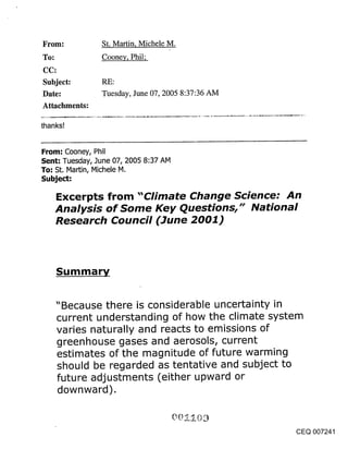 From:           St. Martin, Michele M.
To:             Cooney, Phil;


Subject:
Date:           Tuesday, June 07, 2005 8:37:36 AM
Attachments:

thanks!


From: Cooney, Phil
Sent: Tuesday, June 07, 2005 8:37 AM
To: St. Martin, Michele M.
Subject:

      Excerpts from "Climate Change Science: An
      Analysis of Some Key Questions," National
      Research Council (June 2001)



      Summary


      "Because there is considerable uncertainty in
      current understanding of how the climate system
      varies naturally and reacts to emissions of
      greenhouse gases and aerosols, current
      estimates of the magnitude of future warming
      should be regarded as tentative and subject to
      future adjustments (either upward or
      downward).


                                                    CEQ 007241
 