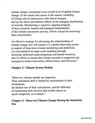 climate change consequent to an overall level of global climate
change, (f) the nature and causes of the natural variability
of climate and its interactions with forced changes,
and (g) the direct and indirect effects of the changing distributions
of aerosols. Maintaining a vigorous, ongoing program
of basic research, funded and managed independently
of the climate assessment activity, will be crucial for narrowing
these uncertainties.

An effective strategy for advancing the understanding of
climate change also will require (1) a global observing system
in support of long-term climate monitoring and prediction,
(2) concentration on large-scale modeling through
increased, dedicated supercomputing and human resources,
and (3) efforts to ensure that climate research is supported and
managed to ensure innovation, effectiveness, and efficiency."

Chapter 3: Climate System Models


"However, climate models are imperfect.
Their simulation skill is limited by uncertainties in their
formulation,
the limited size of their calculations, and the difficulty
of interpreting their answers that exhibit almost as
much complexity as in nature."

Chapter 5: Observed Climate Change During the Industrial
Era



                                                                   CEQ 007243
 