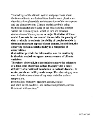 "Knowledge of the climate system and projections about
the future climate are derived from fundamental physics and
chemistry through models and observations of the atmosphere
and the climate system. Climate models are built using
the best scientific knowledge of the processes that operate
within the climate system, which in turn are based on
observations of these systems. A major limitation of these
model forecasts for use around the world is the paucity of
data available to evaluate the ability of coupled models to
simulate important aspects of past climate. In addition, the
observing system available today is a composite of
observations
that neither provide the information nor the continuity
in the data needed to support measurements of climate
variables.
Therefore, above all, it is essential to ensure the existence
of a long-term observing system that provides a more
definitive observational foundation to evaluate decadal- to
century-scale variability and change. This observing system
must include observations of key state variables such as
temperature,
precipitation, humidity, pressure, clouds, sea ice
and snow cover, sea level, sea-surface temperature, carbon
fluxes and soil moisture."




                                                                CEQ 007245
 