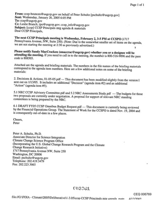 Page 1 of 1


  From: ccsp-bounces@usgcrp.gov on behalf of Peter Schultz [pschultz@usgcrp.gov]
  Sent: Wednesday, January 26, 2005 6:05 PM
  To: ccsp@usgcrp.gov
  Cc: Leslie Branch; ipo@usgcrp.gov; ccsp_info@usgcrp.gov
  Subject: [ccsp] CCSP Principals mtg agenda & materials
  Dear CCSP Principals,

 The next CCSP Principals meeting is Wednesday, February 2, 3-5 PM at CCSPO (1717
 Pennsylvania Avenue, NW, Suite 250). (Note: Due to the somewhat smaller set of items on the agenda,
 we are not starting the meeting at 2:30 as previously advertised.)                             ~

 Please notify Sandy MacCracken (smaccrac@usgcrp.gov) whether you or a designee will be
 attending the meeting. If you need to call in to the meeting, the number is 800-516-9896 and the pass
 code is 888503.

 Attached are the agenda and briefing materials. The numbers in the file names of the briefing materials
 correspond to the agenda item numbers. Here are a few additional notes on some of the briefing
 materials:

 2. Decisions & Actions, 01-05-05.pdf --- This document has been modified slightly from the version I
 sent out on 1/13/05. It includes an additional "Decision" (agenda item #2) and an additional
 "Action" (agenda item #5).

 5.1 NRC CCSP Advisory Committee.pdf and 5.2 NRC Assessments Study.pdf --- The budgets for these
 two proposals are currently under negotiation. A proposal for support of relevant NRC standing
 committees is being prepared by the NRC.

 6.1 DRAFT FY05 CCSP Omnibus Budget Request.pdf --- This document is currently being reviewed
 by the Financial Operations Group. The Statement of Work for the CCSPO is dated Nov. 19, 2004 and
 is consequently out-of-date in a few places.

Cheers,
Peter


Peter A. Schultz, Ph.D.
Associate Director for Science Integration
Climate Change Science Program Office
(Incorporating the U.S. Global Change Research Program and the Climate
Change Research Initiative)
1717 Pennsylvania Avenue NW, Suite 250
Washington, DC 20006
Email: pschultz@usgcrp.gov
Telephone: 202.419.3479
Fax: 202.223.3065




                                                                                                CEQ 006769
file://G:FOIA - Climate2005kDeliberativel_3.05ccsp CCSP Princioals mt~ apenda rnnt~. ~/19/9o0’7
 