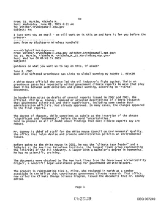 Re
From: St. Martin, Mic~ele M.
Sent: wednesday, June 08, 2005 6:51 AM
To: witcher.Eryn@epamail.epa.gov
subject: Re:
I just sent you am email - we will work on it this am and have it for you before the
preeser-
Sent from my BlackBerry Wireless Handheld

     original Message .....
From: witcher.Eryn@epamail.epa.gov <Witcher.Eryn@epamail.epa.gov>
TO: St. Martin, Michele M. <Michele_M._St.Martin@ceq.eop.gov>
Sent: wed Jun 08 06:49:55 2005
subject:
guidance on what you want us to say on this, if asked?
June 8, 2005
Bush Aide softened Greenhouse Gas Links to Global warming By ANDREW C. REVKIN

A white House official who once led the oil industry’s fight against limits on
greenhouse gases has repeatedly edited government climate reports in ways that play
down links between such emissions and global warming, according to internal
documents.

In handwritten notes on drafts of several reports issued in 2002 and 2003, the
official, Philip A. Cooney, removed or adjusted descriptions of climate research
that government scientists and their supervisors, including some senior Bush
adminlstration officials, had already approved. In many cases, the changes appeared
in the final reports.

The dozens of changes, while sometimes as subtle as the insertion of the phrase
"significant and fundamental" before the word "uncertainties,"
tend to produce an air of doubt about findings that most climate experts say are
robust.

Mr. Cooney is chief of staff for the white House Council on Environmental Quality,
the office that helps devise and promote administration policies on environmental
issues.

Before going to the white House in 2001, he was the "climate team leader" and a
lobbyist at the American Petroleum Institute, the largest trade group repbesenting
the interests of the oil industry. A lawyer with a bachelor’s degree in economics,
he has no scientific training.

The documents were obtained by The New York Times from the Governm~t~z Accountability
Project, a nonprofit legal-assistance group for government whistle-blowers.

The pToject is representing Rick S. Piltz, who resigned in March as a senior
assoclate in the office that coordinates government climate research. That office,
now called the climate change science Program, issued the documents that Mr. Cooney
edited.

                                         Page 1



                                                                                CEQ 007249
 