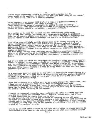 Re
A white House spokeswoman, Michele St. Mar,t,~, said yesterday that Mr.
Cooney would not be available to comment,      don’t put Phil cooney on the record,"
Ms. St. Martin said. "He’s not a cleared spokesman."

In one instance in an October 2002 draft of a regularly published summary of
government climate research, "our changing Planet," M.r.            . .....
Cooney amplified t,h,e sense of uncertainty by adding the wora extremely
to this sentence: The attribution of the causes of biological and ecological
changes to climate change or varlabillty is extremely dlff~cul t. "
                                                         " "


In a section on the need for research into how warming might change water
availability and flooding, he crossed out a paragraph describing the projected
reduction of mountain      glaciers and snowpack.. His note in ...... the margins explained that
this was "straying from research strategy ~nto speculative f~nd~ngs/mus~ngs.

other white House officials said the changes made by Mr. Cooney were part of the
normal interagency review that takes place on all documents related to global
environmental change. Robert Hopkins, a spokesman for the white House office of
science and Technology Policy, noted that one of the reports Mr. Cooney worked on,
the administration’s lO-year plan for climate research, was endorsed by the National
Academy of sciences.
And Myron Ebell, who has long campaigned against limits on greenhouse gases as
director of climate policy at the competitive Enterprise Institute, a libertarian
group, said such editing was necessary for "consistency" in meshing programs with
pol icy.

But critics said that while all administrations routinely vetted government reports,
scientific content in such reports should be reviewed by scientists, climate experts
and representatives of environmental groups, when shown examples of the revisions,
said they illustrated the significant if largely invisible influence of Mr. cooney
and other white House officials with ties to energy industries that have long fought
greenhouse-gas restrictions.

In a memorandum sent last week’to the top officials dealing with climate change at a
dozen agencies, Mr. Piltz said the white House editing and other actions threatened
t o taint the overnment’s $1 8 billion-a-year effort to clarify the causes and
              g    .         ¯
consequences of climate change.

"Each administration has a policy position on climate change," Mr. Piltz wrote. "But
I have not seen a situation like the one that has developed under this
administration during the past four years, in which politicization by the white
House has fed back dlrectly into the science program in such a way as to" undermine
the credibility and integrity of the program."

A senior Environmental Protection Agency scientist who works on climate questions
said the white House environmental council, where Mr. Cooney works, had offered
valuable suggestions on reports from time to time.
But the scientist, who spoke on the condition of anonymity because all agency
employees are forbidden to speak with reporters without clearance, said the k~nds of
changes made by Mr. Cooney had damaged morale. I have colleagues in other agencies
who express the same view, that it has somewhat of a chilling effect and has created
a sense of frustration," he said.

 Efforts by the Bush administration to highlight uncertainties in science pointing to
 human-caused warming have put the united states at odds with other nations and with
                                       Page 2


                                                                                          CEQ 007250
 