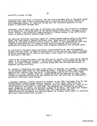 Re
scientific groups at home.

Prime Minister Tony Blair of Britain, who met with President Bush at the white House
yesterday, has been trying to persuade him to intensify united States efforts to
curb greenhouse gases. Mr. Bush has called only for voluntary measures to slow
growth in emissions through 2012.

Yesterday, saying their goal was to influence that meeting, the scientific academies
of 11 countries, including those of the united states and Britain, released a joint
letter saying, "The scientific understanding of climate change is now sufficiently
clear to justify nations taking prompt action."

The American Petroleum Institute, where Mr. Cooney worked before going to the white
House, has long taken a sharply different view. starting with the negotiations
leading to the Kyoto Protocol climate treaty in 1997, it has promoted the idea that
lingerlng uncertainties in climate science justify delaying restrictions on
emissions of carbon dioxide and other heat-trapping smokestack and tailpipe gases.

On learning of the white House revisions, representatives of some environmental
groups said the effort to amplify uncertainties in the science was clearly intended
to delay consideration of curbs on the gases, which remain an unavoidable byproduct
of burning oil and coal.

"They’ve qot three more years, and the only way to control this issue and do nothing
abou~ it ~s to muddy the science," said Eileen Claussen, the president of the Pew
center on Global climate change, a private group that has enlisted businesses in
programs cutting emissions.

Mr. Coonev’s alterations can cause clear shifts in meaning. For exam~,le, a se.nt.en.c~e.
in the october 2002 draft of "our Changing Planet" originally read, "Ma~ny sclen.tiT1c
observations indicate that the Earth is undergoing a period of relatively rapia
change." In a neat, compact hand, Mr. Cooney modified the sentence to read, "Many
scientific observations point to the conclusion that the Earth may be undergoing a
period of relatively rapid change."

A document showing a similar pattern of changes is the 2003 "strategic Plan for the
united states climate change science Program," a thick report describing the
reorganization of government climate research that was requested by Mr. Bush in his
first speech on the issue, in June 2001. The document was reviewed by an expert
panel assembled in 2003 by the National Academy of sciences. The scientists largely
endorsed the administration’s research plan, but they.warned that the .           .
administration’s procedures for vetting reports on c|~mate could result in excesslve
political interference with science.




                                         Page 3


                                                                                 CEQ 007251
 