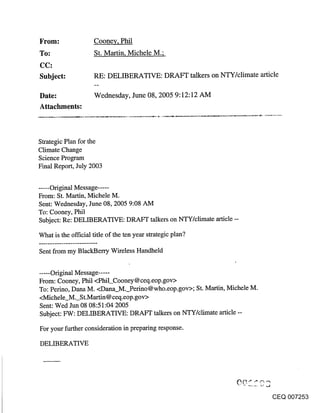 ~rom:                Coone~,, Phil
                     St. Martin, Michele M.;

Subject:             RE: DELIBERATIVE: DRAFT talkers on NTY/climate article

Date:                Wednesday, June 08, 2005 9:12:12 AM
Attachments:



Strategic Plan for the
Climate Change
Science Program
Final Report, July 2003


..... Original Message .....
From: St. Martin, Michele M.
Sent: Wednesday, June 08, 2005 9:08 AM
To: Cooney, Phil
Subject: Re: DELIBERATIVE: DRAFT talkers on NTY/climate article --

What is the official title of the ten year strategic plan?

Sent from my BlackBerry Wireless Handheld


..... Original Message .....
From: Cooney, Phil <Phil_Cooney@ceq.eop.gov>
To: Perino, Dana M. <Dana_M._Perino@who.eop.gov>; St. Martin, Michele M.
<Michele M. St.Martin@ceq.eop.gov>
Sent: Wed Jun 08 08:51:04 2005
Subject: FW: DELIBERATIVE: DRAFT talkers on NTY/climate article --

For your further consideration in preparing response.

DELIBERATIVE




                                                                           CEQ 007253
 