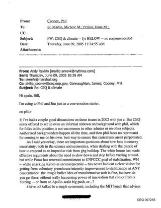 From:              Cooney, Phil
~o:                St. Martin, Michele M.; Perino, Dana M.;

Subject:           FW: CEQ & climate -- fyi BELOW -- no responseneeded
Date:              Thursday, June 09, 2005 11:24:55 AM
Attachments:




From: Andy Revkin [mailto:anrevk@nytimes.com]
Sent-" Thursday, June 09, 2005 10:29 AM
To-" okeefe@marshall.org
Cc; philip_cooney@ceq.eop.gov; Connaughton, James; Cooney, Phil
Subject: Re: CEQ & climate

Hi again, Bill,

I’m ccing to Phil and Jim just as a conversation starter.

on phil>

1) i’ve had a couple good discussions on these issues in 2002 with jim c. But CEQ
never offered to set up even an informal sitdown on background with phil, which
for folks in his position is not uncommon in other admins or on other subjects.
Authorized backgrounders happen all the time, and then phil faces no reprimand
for coming to me on his own. best way to ensure that caricatures aren’t perpetuated.
     As I said yesterday, there are important questions about how best to convey
uncertainty, both in the science and economics, when dealing with the puzzle of
how to respond to an imprecise risk from ghg buildup. The white house has made
effective arguments about the need to slow down and stop before turning around.
but while Potus has renewed commitment to UNFCCC goal of stabilization, WH
-- while attacking Kyoto as inconsequential -- has never laid out a clear vision for
getting from voluntary greenhouse intensity improvement to stabilization at ANY
concentration, the ’magic bullet’ idea of transformative tech is f’me, but how do
you get there without really harnessing power of innovation that comes from a
’forcing’ -- or from an Apollo-scale big push, or...?
     i have not talked to a single economist, including the MIT bunch that advises


                                                                              CEQ 007255
 