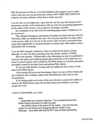 WH, Jim Sweeny at Hoover, even Glen Hubbard (who supports cap w/safety
valve), who says you can get from here to there ANY TIME THIS CENTURY
without a far more ambitious effort than is under way now.

2) as for tick, as you might note, i gave him his one-line say, but focused on the
documents, not him. In his interactions with me, tick was not passing judgements
on the nature of the science, as he could not, not being a scientist.
     his complaints to me and in his 20-something-page memo to Mahoney et al
are on process.
     The collegial interagency interactions all predate the final yeah-nay from the
WH policy folks (as should be the case). His concerns (and those of many others
in the process, tight up to the top on the science side) are that a nonscientist then
makes f’mal adjustments to characterizations of science that, while subtle, create a
substantial shift in meaning.

3) As for Phil’s integrity / character, I have no doubt he has plenty of both,
although i’ve only met him in passing at the big climate conclave 12/2002.
      Here’s the paradox: Without phil or jim elaborating on why it is justified for
a lawyer who spent years fighting against ghg restrictions to have final say over
tenor of science reports, then it’s hard for the White House to avoid the perception
inevitably created by the plain facts surrounding Phil’s history.
      It’s not my fault that the coverage ends up reading the way it does; it’s the
fault of the White House.
      a) by closing off access and interchange, there’s no way to fill in blanks and
get a nuanced view of things, leakers and whistleblowers only exist in such
circumstances.
      b) by hiring people to dotasks of this sort who have a perceived conflict of
 interest, the White House raises the bar that it then has to hurdle to convince
 people ali’s well.


At 09:23 AM 6/9/2005, you wrote:

        Andy
           I appreciate your prompt response. Your comments about the
        White House only serve to make my case.
            Any White House is fair game for the media. I do not know the
        reason for not being more engaging with the media or you.
        Although, I have been told that the NYT has not been particularly


                                                                                 CEQ 007256
 