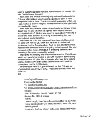 open to publishing pieces from this Administration on climate. But
a tis t’aint is beside the point.
   Your piece and today’s op-ed unjustly and unfairly characterize
Phil as a lobbyist bent on advocating a particular point of view
independent of the facts. That is completely wrong and unfair. As
I said, he has a level of integrity, honesty and moral principle that is
not matched by many.
   Your point about whistle blowers is well made but did you probe
deeply into his and whether his agenda went beyond concern
about politicization? By the way, much is made about Phil being a
lawyer and not a scientist but it is my understanding that your
source is not a scientist either.
   You make the point that you would have been glad to go over
his edits with him but you know that he is not an authorized
spokesman for the Administration. And, his own standards would
not allow him to violate that limit by going on background. So, your
comment strikes me as analogous of criticizing a client for not
revealing information provided by a client.
    Impugning his integrity and character because the White House
would not make him available to talk with you is not defensible by
 my standards of fair play. Decent people who have done nothing
wrong, don’t deserve to be tarred just because freedom of the
 press gives you the right to do so.
    I hope that on reflection, you will conclude that Phil was not
 characterized objectively or fairly. That is the real test of fair and
 balanced.
 Bill

        ..... Original Message .....
        From: And¥ Revkin
        To: okeefe @ marshall.org
        Cc: philip coonev@ceq.eop.gov ;james connau~hton@ceq.
        eop.gov
        Sent: Wednesday, June 08, 2005 1:16 PM
        Subject: Re: CEQ & climate
        Hi Bill,
         I would happily have learned more from Phil, but the White
         House has steadfastly (for years) refused to let us talk, even
         on background.
         In essence, this kind of story only exists because the White


                                                                           CEQ 007257
 
