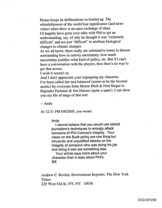 House keeps its deliberations so bottled up. The
whistleblowers of the world lose significance (and news
value) when there is an open exchange of ideas.
I’d happily have gone over edits with Phil to get an
understanding, say, of why he thought it was "extremely
difficult" and not just "difficult" to attribute biological
changes to climate changes.
As we all know, there really are substantive issues to discuss
surrounding how to convey uncertainty, how much
uncertainty justifies what kind of policy, etc. But if I can’t
have a conversation with the players, then there’s no way to
get that across.
I wish it weren’t so.
And I don’t appreciate your impugning my character.
I’ve been called fair and balanced (seems to be the favored
metric) by everyone from Myron Ebell & Fred Singer to
Rajendra Pachauri & Jim Hansen (quite a span!). I can show
you my file of msgs of that sort.



At 12:31 PM 6/8/2005, you wrote:

       Andy
           I cannot believe that you would use tabloid
       journalism’s techniques to wrongly attack
       someone of Phil Cooney’s integrity. Your
       views on the Bush policy are one thing but
        innuendo and unjustified attacks on the
        integrity of someone who was doing his job
        and doing it well are something else.
           Your article says more about your
        character than it does about Phil’s.
        Bill


Andrew C. Revkin, Environment Reporter, The New York
Times
229 West 43d St. NY, NY 10036


                                                                 CEQ 007258
 