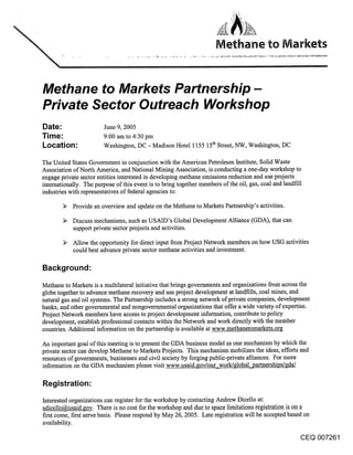 Methane to Markets Partnership-
Private Sector Outreach Workshop
Date:                   June 9, 2005
Time:                   9:00 am to 4:30 pm
Location:               Washington, DC -Madison Hotel 1155 15t~ Street, NW, Washington, DC

The United States Government in conjunction with the American Petroleum Institute, Solid Waste
Association of North America, and National Mining Association, is conducting a one-day workshop to
engage private sector entities interested in developing methane emissions reduction and use projects
internationally. The purpose of this event is to bring together members of the oil, gas, coal and landfill
industries with representatives of federal agencies to:

            Provide an overview and update on the Methane to Markets Partnership’s activities.

            Discuss mechanisms, such as USAID’s Global Development Alliance (GDA), that can
            support private sector projects and activities.

            Allow the opportunity for direct input from Project Network members on how USG activities
            could best advance private sector methane activities and investment.

Background:

Methane to Markets is a multilateral initiative that brings governments and organizations from across the
globe together to advance methane recovery and use project development at landfills, coal mines, and
natural gas and oil systems. The Partnership includes a strong network of private companies, development
banks, and other governmental and nongovernmental organizations that offer a wide variety of expertise.
Project Network members have access to project development information, contribute to policy
development, establish professional contacts within the Network and work directly with the member
countries. Additional information on the partnership is available at www.methanetomarkets.org

An important goal of this meeting is to present the GDA business model as one mechanism by which the
private sector can develop Methane to Markets Projects. This mechanism mobilizes the ideas, efforts and
resources of governments, businesses and civil society by forging public-private alliances. For more
information on the GDA mechanism please visit www.usaid.gov/our work/global~artnerships/gda/

Registration:
Interested organizations can register for the workshop by contacting Andrew Dicello at:
adicello@usaid.~ov. There is no cost for the workshop and due to space limitations registration is on a
first come, ftrst serve basis. Please respond by May 26, 2005. Late registration will be accepted based on
availability.

                                                                                                       CEQ 007261
 