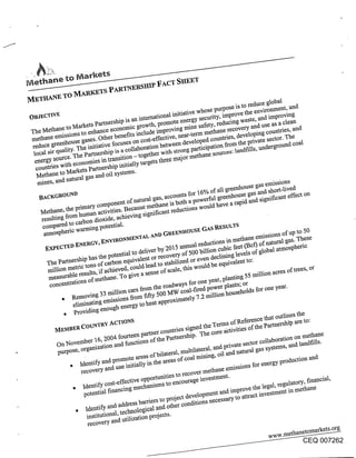 ~e~laane ~o ~V~ar~e~s


                                                                     ~os~ is to reduc~ giobg
_ _~                                             - ¯ ~:-:ative whose P       -- the enviro~ent,"
OBJECTIVE                                                                ,. waste, and impr°vmg
                           ’-:- ~s ~ intemationat mX~_er~ secugtY, ~pro~
      .     .~ ~ketS p~nersm~ ~:. ~o~h, promote ~t~ ~ ..... redUCing
                                                           .                             as a clean
~e Mem~ t~ ,.- --~ce econOm~ ~" ~" ~pro~,~ ~safety,. developing countries, and
                           benem~~.- :-elude       ¯ ue~-t~
                                              .:-~ rome .~ methane ~ and use
                                                                       --~-ve~
~tb~e emiSSiOnS to ~t~,-- . cost-effecuve,
                                         .    developed c~u~t~ the p~vate sector.
      .... house gases. Othe~ ....
 reduce gt~’~ ~be i~tiative tocus~ ~

  energ~ o :.~ ~co~O~les +mnsiUOn - t~- .u.oo ~aior ~euxa .... O
     .... ource. The P~ :- m u~ ._:+;M~ t~gets tm~

  Methane to ~--            systemS-
  ~nes, and natural gas and
                       component of natural gas, accounts for 16% ~ee~ouse ~as emissions
                                                                 all of  e gas and shOg-lived
  BACKGROUND                                        ...... e~l ~ee~oUS .~ ~ ~;~ific~t effect on

   Metg~e, the pfim~ _. ¯ " "es_Because m~,l~tio~ ~ould have a rap
       .... r~om human a~t~itt ~u~.ving s~mcaxt~ -~-                              ,
   resuttmu~ ,_ o~bon diox~Oe,
    comparea t~ ~       potential.
    atmOspgefiC                               ,      SE GAS
                                   TAL ~D GREEN~OU                . . -~sionS Of Up tO 50

                                        ~., 2015 ~ua~_ ’~2 .... cubic In met~t~atural gas. T~ese
                                                     ~ --ductionS feet (~cu ~"
            nersNP has the potential }o oenVet o~ ¯ -f 500 mmOZ~cli~g levels of global atmospheric
              etfic tons of carbon equivalent or stabilize~o would u equivaIent to:
                                      ould lead to recovery or even be
      ~I ~o~         ’-~ if acNe~ed,give a sen~of scale, this .......
                                     c      ---~                                         res of trees, or
      ~*asurable restate, - -e ¯
      m~ -.~ions of mem~ To                                            - -’-~ 55 min~ou a~
                                                          r~. one year, plamm~ _
       COgcelltta~                          ~ __ ,~o roadways to. ...... r ~lantS; or            .~
                         ~ ~mlon c~S ~om ~,[~. ~ eoal-fireO pow~ U -ehoidS for one
                emoving ~ u~’~’72~ ~om figY ~uu t,,,. - ._,., ~ 2 million

            , Providing enoUg~ ~ ~"                                                .
                                                                           fence thN outlines me
        ..... COUNTgY AcTIOnS                     ¯ -: ~od the Te~S of.~ef~ the panic.hip are to
        MgM~                         -~er counmes st~,~ ~ core ~ctivmes u, ~
                                                                                             landfills-
        pu~ose, or.gamzauo                         multilateral, ~d p6vate
                Identi~ and promote ~eas of bilateral’                 aa~al gas s~stemS,
                recove~ an~ use initially in the ~eas of coal ruing, oil ~d for ener~ prodactiOn and
                                                           meth~e emissions
                                                               ¯ nvestment.
                            cost.effective oppo~Nties to recover
               , Iaenti~ ....            .e~isms to enco~age ~               .~ ,eoal, re~lato~: f~cial,
                   --~,-ntial financm~ ..... --t and improve u~ to~ --ent ~vestm
                   pu~,-                     . _.o~ect develOpmet~ -,       - attract in meman~
                                  -z--s~ b~ers to pt ~ ~a;~;~nS necessary
                , Identi~ an~ auTjf.~.oical and other conu,
                    institutiOnN,
                     reco~e~ and utgizNion PrNects"

                                                                                                  CEQ 007262
 