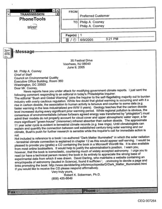 FROM
                                                 Preferred Customer
    PhoneTools
                                            TO Philip A. Cooney
                                                 Philip A. Cooney

                                      Page(s) I1
                                      [] / Q 6/9/2005               3:21 PM




                                        35 Festival Drive
                                    Voorhees, NJ 08043
                                      June 9, 2005
Mr. Philip A. Cooney
Chief of Staff
Council on Environmental Quality
Executive Office Building, Room 360
Washington, DC 20503
Dear Mr. Cooney,
        News reports have you under attack for modifying government climate reports. I just sent the
following comment responding to an editorial in today’s Philadelphia Inquirer:
The editorial "Bush and Global Warning" joins the Inquirer to the self-flagellating majority out to burden
industry with overly cautious regulation. While few doubt that global warming is occurring and with it a
rise in carbon dioxide, the association to human activity is tenuous and counter to some data (e.g.
faster warming in the less industrialized pre-VVVV II years). Geology teaches that the carbon dioxide
level increased during every significant prior warming period. While regional pollution is ~)bvious, the
consensus of environmentalists (whose forbears agreed energy was transferred by "phlogiston") must
admit their models do not properly account for cloud cover and upper atmospheric water vapor, a far
more significant "green-house" (misnomer) infrared absorber than carbon dioxide. The approximate
11 year solar cycle is evident in terrestrial climate records (e.g. tree rings). Until climatologists can
explain and quantify the connection between well established century-long solar warming and our
climate, Bush’s push for further research is sensible while the Inquirer’s call for immediate action is
not.
Not included is reference to a book I co-authored "Dark Matter Illuminated" in which the solar radiation
- terrestrial climate connection is explained in chapter 12 as this would appear self-serving. I would be
pleased to provide you (gratis) a CD containing the book in a Microsoft Word® file. It is also available
from most online booksellers. It would help to justify the administration’s position. I warn you,
however, that the book is iconoclastic, countering much of widely accepted astronomy. I urge you to
 read (or have a technical person review) the book in its entirety to appreciate the strong base of
experimental data from which it was drawn. David Darling, who maintains a website containing an
 encyclopedia of astronomy (lauded in Science), found it sufficien:L ~anvincing to devote a page and
 links promoting the book: http://www.daviddarling.info/encyclopedi&/D/Dark_Matter-Illuminated’html
 If you would like to receive the CD please respond affirmatively.
                             Very truly yours,
                                       Robert K. Soberman, Ph.D.
                             (856) 435-6649




                                                                                            CEQ 007264
 