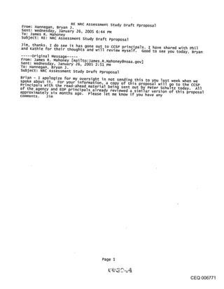 RE NRC Assessment study D~aft Pproposal
From: Hannegan, Bryan J.
Sent: wednesday, January 26, 2005 6:44 PM
To: James R. Mahoney
Subject: RE: NRC Assessment study Draft Pproposal
Jim, thanks. I do see it has gone out to ccsP principals. I have shared with Phil
and Kathie for their thoughts and will review myself. Good to see you today. Bryan
..... original Message .....
From: James R. Mahoney [mai I to: James. R. Mahoney@noaa. gov]
Sent: Wednesday, January 26, 2005 2:51 PF4
To: Hannegan, Bryan J.
Subject: NRC Assessment Study Draft Pproposal
Brian - I apologize for my oversight in not sending this to you last week when we
spoke about it. For your information, a copy of this proposal will go to the ccsP
Principals with the read-ahead material being sent out by Peter schultz toda
of the agency and EOP orincipals alread,, revl ..... A ~ .~_..~ ........ y. All~
approximately six months ago. Please let me know if~ you have verslon OT tillS proposal
                                              ~,,~u ~,~,li~r any
comments.   Jim




                                        Page



                                                                                 CEQ 006771
 