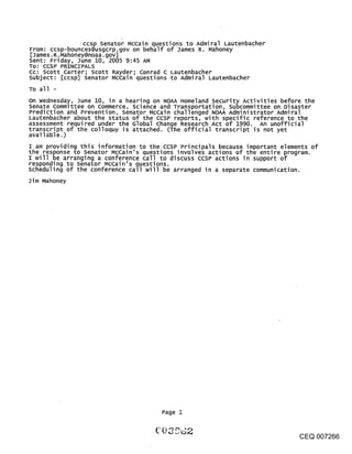 ccsp Senator McCain questions to Admiral Lautenbacher
From: ccsp-bounces@usgcrp.gov on behalf of James R. Mahoney
[James. R.Mahoney@noaa.gov]
Sent: Friday, June 10, 2005 9:45 AM
TO: CCSP PRINCIPALS
CC: Scott Carter; scott Rayder; Conrad C Lautenbacher
subject: [ccsp] senator McCain questions to Admiral Lautenbacher
To all -
On wednesday, June 10, in a hearing on NOAA Homeland Security Activities before the
senate committee on commerce, science and Transportation, subcommittee on. Disaster
Prediction and Prevention, senator McCain challenged NOAA Administrator Admiral
Lautenbacher about the status of the ccsP reports, with specific reference to the
assessment required under the Global change Research Act of 1990. An unofficial
transcript of the colloquy is attached. (The official transcript is not yet
available.)
I am providing this information to the ccsP Principals because important elements of
the response to senator McCain’s questions involves actions of the entire program.
I will be arranging a conference call to discuss ccsP actions in support of
responding to senator McCain’s questions.
scheduling of the conference call will be arranged in a separate communication.
Jim Mahoney




                                       Page 1


                                                                              CEQ 007266
 
