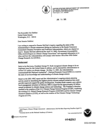 The Honorable Jim DeMint
           United States Senate
           Washington, D.C. 20510

            Dear Senator DeMint:

            I am writing to respond to Senator McCain’s inquiry regarding the status of the
            AdminiStration’s climate assessment during my testimony to the Senate Commerce
            Committee’s Disaster Prevention and Prediction Subcommittee, which you chaired on
            June 8. Senator MeCain referenced the April 14, 2005, Government Accountability
            Office (GAO) Report on Climate Change Assessmentt and requested information as to
            when and how the Administration will comply with Section 106 of the 1990 Global
            Change Research Act (GCRA).

             Background,.

             Early in his first term, President George W. Bush recognized climate change to be an
             important issue for the United States to address, and he directed his Administration to
             review U.S. policy on climate change. On May 11, 2001, the Administration
             commissioned the National Academies2 - National Research Council (NRC) to examine
             the state of our knowledge and understanding of climate change science.

             Based on the 2.001 NRC report and the Administration’s ongoing science plan~, ing
             activity aimed at identifying the highest priority Climate research initiatives that could
             provide improved support for policy development, President Bush created a new cabinet-
             level management structure in February 2002 to supervise the approximately $5 billion
             annual investment in climate change science and technology. The President’s direction
             resulted in the creation of the U.S. Climate. ~hange Science Program (CCSP), combining
             the existing U.S. Global Change Research Program (USGCRP) and the Climate Chahg~
             Research Initiative (CCRI), as well as the creation of the Climate Change Technology
             Program (CCTP).




              I GAO Report, Climate Chahge Assessment: Administration Did Not Meet Reporting Deadline (April 14,
              2005).
              ~ Formerly known as the National Academy of Sciences.                      THE ,t~MINI~I’~ATOR

(~   Printed on Recycled Paper



                                                                                                                   CEQ 007268
 