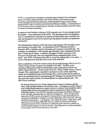 CCSP is a comprehensive interagency research program charged with investigating
natural and human-induced changes in the Earth’s global environmental system;
monitoring important climate parameters; predicting global change; and providing a
sound scientific basis for national and international decision-making. A central tenant of
CCSP has been a focuson improving key elements of climate research to provide a basis
for improved climate assessments.

In response to the President’s direction, CCSP prepared a new 10-year strategic plan for
the program - a key requirement of the GCRA. This planning process was designed to
ensure a comprehensive examination of research and observation needs combined with
open and transparent review by the national and international scientific and stakeholder
communities.

The Administration released a CCSP Discussion. Draft Strategic Plan for public review
and comment in November 2002. An international CCSP Workshop was held in
 December 2002 to facilitate extensive discussion and comments on the draft plan. The
 workshop was attended by 1,300 scientists and information users, including individua|s
 from 47 states and 36 nations. In addition, 900 pages of written comments on the
 Discussion Draft Strategic Plan were submitted during a designated public review
 pedod. Last, CCSP commissioned the NRC to review the strategic plan in two stages - a
 review of the discussion drafi plan and a review of the final plan.

After consideration of all of the extensive input, the (revised) Strategic Plan for the U.S.
Climate Change Science Program was released in July 2003. The NRC review
committee subsequently issued its second public report, lml~lementing Climate and
Global Change Research: A Review of the Final U.S. Climate Change Science Program
Strategic Plan, e~pressing the committee’s conclusions on the content, objectivity,
quality, and comprehensiveness of the Strategic Plan, on the process used to produce it,
and on the proposed process for developing specific findings to be reported by the CCSP.
The report also made a number of recommendations on implementing the plan. The
NRC review concluded:

    The Strategic Plan for the U.S. Climate Change Science Program articulates a guiding
    vision, is appropriately ambitious, and is broad in ~cope. It encompasses activities related to
    areas of long-standing importance, together with new or enhanced cross-disciplinary efforts.
    It appropn.’ately plans for close integration with the complementary Climate Change
    Technology Program. The CCSP has responded constructively to the National Academies
    review and other community input in revising the strategic plan. In fact, the approaches
    taken by the CCSP to receive and respond to comments from a large and broad group of
    scientists and stakeholders, including a two-stage independent review at’the plan, set a high
    standard for government i-::~.~rch programs. As a result, .the revised ~r ategic plan is much
     improved over its November 2002 draft, and now includes the elements of a strategic
     mahagement framework that could permit it to effectively guide research on climate and
     associated global changes over the next decades. Advancing science on all fronts identified
     by the program "will be of vital importance to the nation.




                                                                                                      CEQ 007269
 