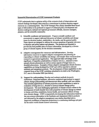 Sequential Dissemination of CCSP Assessment Products

CCSP understands that to optimize utility of the extensive body of observations and
research findings devdoped, there must be a commitment to produce decision support
resources on a continuing basis. The CCSP Strategic Plan dearly identified three broad
types of deliverables to be produced in support of enhanced policy development and
decision-making by national and regional government officials, resource managers,
planners, and the scientific community.

   1) Scientific syntheses and assessments: Prepare scienufic synthesis and
       assessments to support informed discussion of climate variability and change
       issues by decision-makers, stakeholders, the media, and the general public.
       These reports are designed to address the science questions of greatest relevance
       to decision and policy makers and planners. The products are intended to
       provide the best possible state of science information, developed by a diverse
       group of climate experts, for the decision community.

   2) Adaptive management for resources and infrastructure: Develop
       information resources to support adaptive management and planning for
       responding to climate variability and change, and transfer these resources from
       research to operational applicaiion. This approach takes advantage of the
       significant, if imperfect, predictability of shorter term (i.e., seasonal to inter-
       annual) climate phenomena as well as certain aspects oflonger term (i.e.,
       decadal) phenomena. Examples of these adaptive management climate decision
       capabilities are being developed by CCSP and will be reported in relevant
       synthesis and assessment products. The development of these capabilities is also
       a special focus of the CCSP workshop scheduled to. be held in the Washington,
       D.C. area in November 2005 (see below).

   3) Support for policymaking: Develop and evaluate methods (scenario
        evaluations, integrated analyses, alternative analytical approaches) to support
        climate change policymaking and demonstrate these methods with case studies.
        This includes applications of climate projection model capabilities to assist in
        evaluation of long-term (i.e., deeadal to century) climate change policy
        dex~elopment. The most challenging application of climate science relates to the
        development ofmulti-decadal time scale properties of climate change as related
        to human activities, eeos~tems, human health, and economic effects of long-
        term climate change. CCSP is sequentially developing this information based on
        the core science information in the Synthesis and Assessment (S&A) products
        and informed by the adaptive management case studies described above.
        Improved confidence in long-term projections is a continuing challenge and goal
        for the entire world climate science community.




                                                                                           CEQ 007270
 