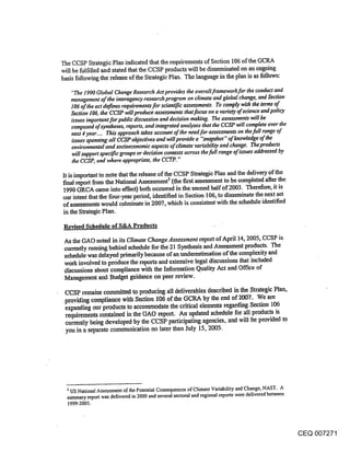 The CCSP Strategic Plan indicated that the requirements of Section 106 of the GCRA
will be fulfilled and stated that the CCSP products will be disseminated on an ongoing
basis following the release of the Strategic Plan. The language in the plan is as follows:

   "The 1990 Global Change Research Act provides the overall framework for the conduct and
   management of the interagency research program on climate and global change, and Section
   106 of the act defines requirements for scientific assessments. To comply with the terms of
   Section 106, the CCSP will produce assessments that focus on a variety of science and policy
   issues important for public discussion and decision making. The assessments will be
   composed of syntheses, reports, and integrated analyses that the CCSP will complete over the
   next 4 year .... This approach takes account of the need for assessments on the full range of
   issues spanning all CCSP objectives and will provide a "snapshot" of knowledge of the
   environmental and socioeconomic aspects of climate variability and change. The products
   will support specific groups or decision contexts across the full range of issues addressed by
   the CCSP, and where appropriate, the CCTP. "

It is important to note that the release of the CCSP Strategic Plan and the delivery of the
final report from the National Assessment~ (the first assessment to be completed after the
1990 GRCA came into effect) both occurred in the second half of 2003. Therefore, it is
our intent that the four-year period, identified in Section 106, to disseminate the next set
of assessments would culminate in 2007, which is consistent with the schedule identified
in the Strategic Plan.

 Revised Schedule of S&A Products

 As the GAO noted in its Climate Change Assessment.report of April 14, 2005, CCSP is
 cttrrently running behind schedule for the 21 Synthesis and Assessment products. The
 schedule was delayed primarily because of an underestimation of the complexity and
 work involved to produce the reports and extensive legal discussions that included
 discussions about compliance with the Information Quality Act and Office of
 Management and Budget guidance on peer review.

 CCSP remains committed to producing all deliverables described in the Strategic Plan,
 providing compliance with Section 106 of the GCRA by the end of 2007. We are
 expanding our products to accommodate the critical dements regarding. Section 106
 requirements contained in the GAO report. An updated schedule for all products is
 cun’ently being developed by the CCSP participating agencies, and will l~e provided to
 you in a separate communication no later than July 15, 2005.




  3 US National Assessment of the Potential Consequences of Climate Variability and Change, NAST. A
  summary report was delivered in 2000 and several sectoral and regional reports were delivered between
  1999-2003.




                                                                                                          CEQ 007271
 