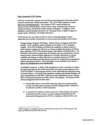 Other Important CCSP Actions

CCSP has several other ongoing activities that provide information to the public and the
scientific and decision-making communities. The CCSP Office maintains a website -
http://www.elimatescienee.gov - that includes CCSP’s recent i~etivities and
announcements, disseminations, current climate events, solicitations for reviews of
climate documents, and archives of other relevant information. In addition, CCSP
publishes an annual pmgrarn document, Our Changing Planet, to update Congress on
program goals, milestones, and budget information.

CCSP also has two new major activities to ensure continuing dialogue with the
stakeholder and scientific communities on our processes and assessment deliverables:

   Change Science Program Workshop: Climate Science in Support of Decision-
   maMng: CCSP will hold a public workshop on November 14-16 in Arlington,
   Virginia. The CCSP Workshop will address the capability of elimateseienee to
   inform decision-making and will serve as a forum to address the progress and future
   plans regarding CCSP’s three decision-support deliverables as described above. The
   Workshop will provide an opportunity for scientists and user communities to discuss
   decision-maker needs and future application of scientific information on climate
   variability and change, as well as discussion on expected outcomes of CCSP’s
   research and assessment activities that are necessary for sound resource manag6ment,
   adaptive planning and policy. More information on the workshop can be found at
   http://www.climateseienee.gov/workshop2005.

   CCSP/blRC Contract: In 2004, CCSP established an ad hoc committee to evaluate
   the relationship between the CCSP and the NRC and make recommendations to the
   CCSP Principals4 on improving the structure of the relationship and addressing issues
   of mutual concern. As a result of the ~mmittee meetings and extended dialogue with
   senior representatives of the NRC, CCSP has rec6ntly expanded its contract with the
   NRC to incorporate important new NRC advice to the program. The enhanced NRC
   advisory assignment involves three areas:

       I) Overall NRC advice on the CCSP research program on a continuing basis
          over the next three years, involving a broadly configured NR.C committee to
          be referred to as NRC’s CCSP Committee;

       2) A comparative evaluation of relevant previous climate change assessments
          conducted around the world, to provide background information for the
          assessments being prepared by CCSP in compliance with the GCRA; and




4 CCSP Principals are comprised of a senior representative from each of the 13 CCSP agencies, CEQ,
OSTI’, and OMB, and the CCSP Office Director.




                                                                                                     CEQ 007272
 