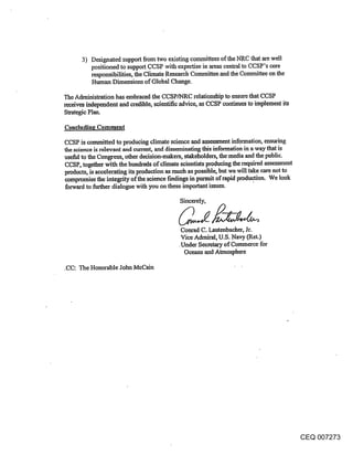 3) Designated support from two existing corlmaittees of the NRC that are well
          positioned to support CCSP with expertise in areas central to CCSP’s core
          responsibilities, the Climate Research Committee.and the Committee on the
          Human Dimensions of Global Change.

The Administration has embraced the CCSP/NRC relationship to ensure that CCSP
receives independent and credible, scientific advice, as CCSP continues to implement its
Strategic Plan.

Concluding Comment

CCSP is committed to producing climate science and assessment information, ensuring
the science is relevant and current, and disseminating thi~ information in a way that is
useful to the Congress, other decision-makers, stakeholders, the.media and the public.
CCSP, together with the hundreds of climate scientists producing the required assessment
products, is accelerating its production as much as poss~le, but we will take care not to
compromise the integrity of the science findings in pursuit of rapid produe.tion. We look
forward to further dialogue with you on these important issues.

                                            Sincerely,



                                             Conrad C. Lautenbacher, Jr.
                                             Vice Admiral, U.S. Navy (Ret.)
                                            ¯Under Secretary of Commerce for
                                              Oceans and Atmosphere

.CC: The Honorable John McCain




                                                                                           CEQ 007273
 