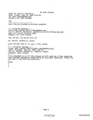 Re CCSP release
From: st. Martin, Michele M.
Sent: Friday, June 24, 2005 4:10 PM
TO: Kent. Laborde@noaa.gov
subject: Re: CCSP release
Yep
Sent from my BlackBerry Wireless Handheld

...... original Message .....
From: Kent Laborde <Kent. Laborde@noaa.gov>
TO: St. Martin, Michele M. <Michele_M._St.Martin@ceq.eop.gov>
Sent: Fri ]un 24 16:10:44 2005
Subject: Re: CCSP release
Yes, he has. Are we OK with it?
St. Martin, Michele M. wrote:
>Yes did bob look at it..yes, I did,.thanks
>
      original Message .....
>From: Kent Laborde [mailto:Kent. Laborde@noaa.gov]
>Sent: Thursday, June 23, 2005 5:20 PM
>To: St..Martin, Michele M.; Hopkins, Robert
>subject: ccsP release
>
>I’ve attached as an FYI the release we will send out Friday regarding
>the CCSP/NRC agreement establishing an oversight committee. Please let
>me know if you have any questions.
>Kent




                                      Page 1


                                                                          CEQ 007275
 