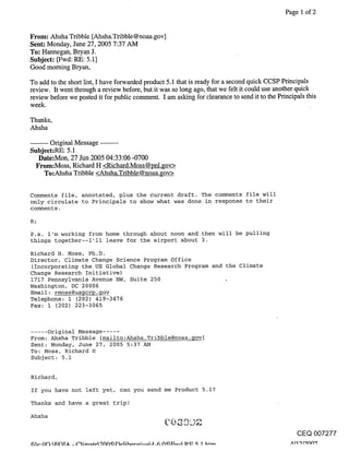 Page 1 of 2


From: Ahsha Tribble [Ahsha.Tribble@noaa.gov]
Sent: Monday, June 27, 2005 7:37 AM
To: Hannegan, Bryan J.
Subject: [Fwd: RE: 5.1]
Good morning Bryan,

To add to the short list, I have forwarded product 5.1 that is ready for a second quick ccsP Principals
review. It went through a review before, but it was so long ago, that we felt it could use another quick
review before we posted it for public comment. I am asking for clearance to send it to the Principals this
week.

Thanks,
Ahsha

........ Original Message ........
Subject:RE: 5.1
    Date:Mon, 27 Jun 2005 04:33:06 -0700
   From:Moss, Richard H <Richard.Moss@pnl.gov>
       To:Ahsha Tribble <Ahsha.Tribble@noaa.gov>


Comments file, annotated, plus the current draft. The comments file will
only circulate to Principals to show what was done in response to their
comments.

R;

P.s. I’m working from home through about noon and then will be pulling
things together--I’l! leave for the airport about 3.

Richard H. Moss, Ph.D.
Director, Climate Change Science Program Office
(Incorporating the US Global Change Research Program               and the Climate
Change Research Initiative)
1717 Pennsylvania Avenue NW, Suite 250
Washington, DC 20006
Email: rmoss@usgcrp.gov
Telephone: 1 (202) 419-3476
Fax: 1 (202) 223-3065



..... Original Message .....
From: Ahsha Tribble [mailto:Ahsha.Tribble@noaa.gov]
Sent: Monday, June 27, 2005 5:37 AM
To: Moss, Richard H
Subject: 5.1


Richard,
If you have not left yet, can you send me Product 5.1?
Thanks and have a great trip!
Ahsha

                                                                                                  CEQ 007277
 