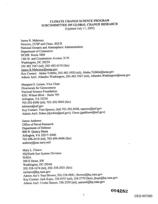 CLIMATE CHANGE SCIENCE PROGRAM
               SUBCOMMITTEE ON GLOBAL CHANGE RESEARCH
                          (Updated July 11, 2005)


James R. Mahoney
Director, CCSP and Chair, SGCR
National Oceanic and Atmospheric Administration
Department of Commerce
HCI-IB Room 5804
14th St. and Constitution Avenue, N.W.
Washington, DC 20230
202 482 3567 (tel); 202-482-6318 (fax)
James.R.Mahone’c@noaa-lzov
Key Contact: Ahsha Tribble, 202-482-5920 (tel), Ahsha.Tribble@noaa.gov
Admin Ass’t: Allandra Washington, 202-482-3567 (tel):, Allandra.Washington@noaa.gov

Margaret S. Leinen, Vice Chair
Directorate for Geosciences
National Science Foundation
4201 Wilson Blvd. - Suite 705
Arlington, VA 22230
703-292-8500 (tel); 703-292-9042 (fax)
mleinen@nsf.gov
Key Contact: Tom Spence, (tel) 703-292-8500, tspence@nsf.gov
Admin Ass’t: Debra (djwhite@nsf.gov); Gwen (gaddison@nsf.gov)

James Andrews
Office of Naval Research
Department of Defense
800 N. Quincy Street
Arlington, VA 22217-5000
703-696-4518 (tel), 703-696-8406 (fax)
andrewj@onr.navy.mil

 Mary L. Cleave
 HQ/Earth Sun System Division
 NASA
 300 E Street, SW
 Washington, DC 20546
 202-358-1674 (tel), 202-358-2921 (fax)
 mcleave@hq.nasa.gov
 Admin Ass’t: Faye Brown, ~202-358-0881; fbrown@hq.nasa.gov
 Key Contact: Jack Kaye, 358-0757 (tel), 358-2770 (fax); jkaye@hq.nasa.gov
 Admin Ass’t: Uvette Smoot, 358-2559 (tel); usmoot@hq.nasa.gov


                                                                                  CEQ 007280
 
