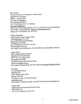 Mary Glackin
National Oceanic and Atmospheric Administration
Department of Commerce
SSMC-1 -- Room 15628
1315 East-West Highway
Silver Spring, MD 20910
301-713-1632 (tel); 301-713-1249 (fax)
mary.glackin@noaa.~ov
Admin Ass’t: Brian Goetzendanner; 301-713-1632 (tel); brian.k.goetzendanner
Key Contacts: Chet Koblinsky Chester.J.Koblinsk’c@noaa.~ov;
Admin Ass’t: Pat McBride, 301-427-2334

William Hohenstein
USDA Global Change Program Office
1400 Independence Ave SW
Room 4408 USDA South Building
Washington, DC 20250
202-720-6698 (tel); 202-401-1176 (fax)
WHohenst@oce.usda.gov
Key contact: Jan Lewandrowski, 202-720-6698 (tel); janlewan@oce.usda.gov

 Linda Lawson
 Safety, Energy and Environment
 Department of Transportation
 400 7tl~ St., S.W., Room 10315
 Washington, DC 20590
 202-366-4416 (tel.); 202-366-0263 (fax)
 Linda.Lawson@ost.dot.gov
 Key contacts: Karrigan Bork, 202-366-5408 (tel); Karrigan.Bork@ost.dot.~;ov,

 Pat Leahy
 U.S. Geological Survey
 Mail Stop 100
 12201 Sunrise Valley Drive
 Reston, VA 20192
 703-648-7411 (tel); 703-648-4454 (fax)
 pleahy@usgs.gov
 Key Contact: Nicholas Lancaster, 703-648-5330 (tel); nlancaster@usgs.gov

  Patrick Neale
  Smithsonian Environmental Research Center
  SERC MRC 540
  P.O. Box 28, Edgewater, MD 21037



                                                                                CEQ 007281
 