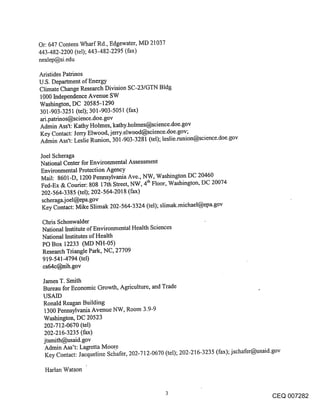 Or: 647 Contees Wharf Rd., Edgewater, MD 21037
443-482-2200 (tel); 443-482-2295 (fax)
nealep@si.edu

Aristides Patrinos
U.S. Department of Energy
Climate Change Research Division SC-23/GTN Bldg
1000 Independence Avenue SW
Washington, DC 20585-1290
301-903-3251 (tel); 301-903-5051 (fax)
ari.patrinos@science.doe-gov
Admin Ass’t: Kathy Holmes, kathy.holmes@science.doe.gov
Key Contact: Jerry Elwood, jerry.elwood@science.doe.gov;
Admin Ass’t: Leslie Runion, 301-903-3281 (tel); leslie.runion@science.doe.gov

Joel Scheraga
National Center for Environmental Assessment
Environmental Protection Agency
Mail: 8601-D, 1200 Pennsylvania Ave., NW, Washington DC 20460
Fed-Ex & Courier: 808 17th Street, NW, 4tla Floor, Washington, DC 20074
202-564-3385 (tel); 202-564-2018 (fax)
scheraga.j oel@epa.gov
 Key Contact: Mike Slimak 202-564-3324 (tel); slimak.michael@epa.gov

 Chris Schonwalder
 National Institute of Environmental Health Sciences
 National Institutes of Health
 PO Box 12233 (MD NH-05)
 Research Triangle Park, NC, 27709
 919-541-4794 (tel)
 es64c@nih.gov

 James T. Smith
 Bureau for Economic Growth, Agriculture, and Trade
 USAID
 Ronald Reagan Building
 1300 Pennsylvania Avenue NW, Room 3.9-9
 Washington, DC 20523
 202-712-0670 (tel)
 202-216-3235 (fax)
 jtsmith@usaid.gov
  Admin Ass’t: Lagretta Moore
  Key Contact: Jacqueline Scl~afer, 202-712-0670 (tel); 202-216-3235 (fax); jschafer@usaid.gov

  Harlan Watson


                                                                                       CEQ 007282
 