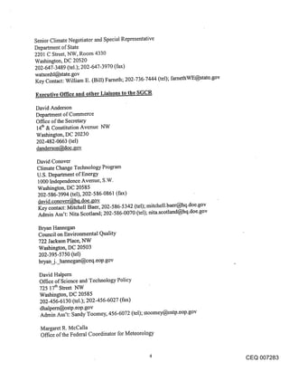 Senior Climate Negotiator and Special Representative
Department of State
2201 C Street, NW, Room 4330
Washington, DC 20520
202-647-3489 (tel.); 202-647-3970 (fax)
watsonhl@state.gov
Key Contact: William E. (Bill) Farneth; 202-736-7444 (tel); farnethWE@state.gov

Executive Office and other Liaisons to the SGCR

David Anderson
Department of Commerce
Office of the Secretary
14th & Constitution Avenue NW
Washington, DC 20230
202-482-0663 (tel)
danderson@doc.gov

David Conover
Climate Change Technology Program
U.S. Department of Energy
1000 Independence Avenue, S.W.
Washington, DC 20585
202-586-3994 (tel), 202-586-0861 (fax)
david.conover@hq.doe.gov
Key contact: Mitchell Baer, 202-586-5342 (tel); mitchell.baer@hq.doe.gov
Admin Ass’t: Nita Scotland; 202-586-0070 (tel); nita.scotland@hq.doe.gov

 Bryan Hannegan
 Council on Environmental Quality
 722 Jackson Place, NW
 Washington, DC 20503
 202-395-5750 (tel)
 bryan_j._harmegan@ceq.eop.gov

 David Halpem
 Office of Science and Technology Policy
 725 17th Street NW
 Washington, DC 20585
 202-456-6130 (tel.); 202-456-6027 (fax)
 dhalpern@ostp.eop.gov
 Admin Ass’t: Sandy Toomey, 456-6072 (tel); stoomey@ostp.eop.gov

  Margaret R. McCalla
  Office of the Federal Coordinator for Meteorology


                                                                                  CEQ 007283
 