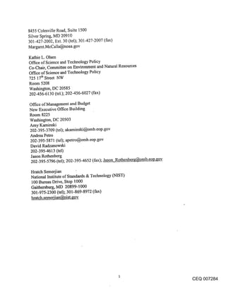 8455 Colesville Road, Suite 1500
Silver Spring, MD 20910
301-427-2002, Ext. 30 (tel); 301-427-2007 (fax)
Margaret.McCalla@noaa.gov

Kathie L. Olsen
Office of Science and Technology Policy
Co-Chair, Committee on Environment and Natural Resources
Office of Science and Technology Policy
725 17th Street NW
Room 5208
Washington, DC 20585
202-456-6130 (tel.); 202-456-6027 (fax)

Office of Management and Budget
New Executive Office Building
Room 8225
Washington, DC 20503
Amy Kaminski
202-395-3709 (tel); akaminski@omb.eop.gov
Andrea Petro
202-395-5871 (tel); apetro@omb.eop.gov
David Radzanowski
202-395-4613 (tel)
Jason Rothenberg
202-395-5796 (tel); 202-395-4652 (fax); Jason Rothenberg@omb.eop.gov

 Hratch Semerjian
 National Institute of Standards & Technology (NIST)
 100 Bureau Drive, Stop 1000
 Gaithersburg, MD 20899-1000
 301-975-2300 (tel); 301-869-8972 (fax)
 hratch.semeriian@nist.gov.




                                                                       CEQ 007284
 