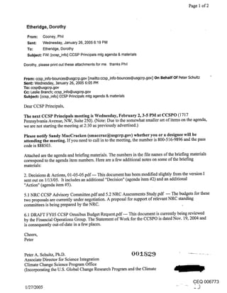 Page 1 of 2



 Etheridge, Dorothy

  From:      Cooney, Phil
  Sent:      Wednesday, January 26, 2005 6:19 PM
  To:        Etheridge, Dorothy
  Subject: FW: [ccsp_info] CCSP Principals mtg agenda & materials

Dorothy, please print out these attachments for me. thanks Phil


From: ccsp_info-bounces@usgcrp.gov [mailto:ccsp_info-bounces@usgcrp.gov] On Behalf Of Peter Schultz
Sent: Wednesday, .January 26, 2005 6:05 PM
To; ccsp@usgcrp.gov
Cc-" Leslie Branch; ccsp_info@usgcrp.gov
Subject: [ccsp_info] CCSP Principals mtg agenda & materials

Dear CCSP Principals,

The next CCSP Principals meeting is Wednesday, February 2, 3-5 PM at CCSPO (1717
Pennsylvania Avenue, NW, Suite 250). (Note: Due to the somewhat smaller set of items on the agenda,
we are not starting the meeting at 2:30 as previously advertised.)

Please notify Sandy MacCraeken (smaccrac@usgcrp.gov) whether you or a designee will be
attending the meeting. If you need to call in to the meeting, the number is 800-516-9896 and the pass
code is 888503.

Attached are the agenda and briefing materials. The numbers in the file names of the briefing materials
correspond to the agenda item numbers. Here are a few additional notes on some of the briefing
materials:

2. Decisions & Actions, 01-05-05.pdf--- This document has been modified slightly from the version I
sent out on 1/13/05. It includes an additional "Decision" (agenda item #2) and an additional
"Action" (agenda item #5).

5.1 NRC CCSP Advisory Committee.pdfand 5.2 NRC Assessments Study.pdf --- The budgets for these
two proposals are currently under negotiation. A proposal for support of relevant NRC standing
committees is being prepared by the NRC.
6.1 DRAFT FY05 CCSP Omnibus Budget Request.pdf--- This document is currently being reviewed
by the Financial Operations Group. The Statement of Work for the CCSPO is dated Nov. 19, 2004 and
is consequently out-of-date in a few places.

Cheers,
Peter


Peter A. Schultz, Ph.D.
Associate Director for Science Integration
Climate Change Science Program Office
(Incorporating the U.S. Global Change Research Program and the Climate

                                                                                                  CEQ 006773
 1/27/2005                                                                                        -J
 
