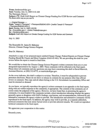 Page 1 of 2


From: danderson@doc.gov
Sent: Tuesday, July 12, 2005 8:16 AM
To: Hannegan, Bryan J.
Subject: FW: Draft GAO Report on Climate Change Funding For CCSP Review and Comment
Pls share within eop as you see fit.

.....Original Message .....
From: "3oseph D Thompson" <ThompsonJD@GAO.GOV> [mailto:".]oseph D Thompson"
<Thompson3D@GAO.GOV>]
~ent; Monday, .July 11, 2005 3:39 PM
To: <ELevy@doc.gov>; <Ahsha.Tribble@noaa.gov>
C¢: <Danderson@doc.gov>
Subje~; Draft GAO Report on Climate Change Funding For CCSP Review and Comment

July 11, 2005


The Honorable Dr. James R. Mahoney
Director, Climate Change Science Program
Dear Dr. Mahoney:

Attached is a copy of our proposed report entitled Climate Change: Federal Reports on Climate Change
Funding Should Be Clearer and More Complete (GAO-05-461). We are providing this draft for your
review before the report is issued in final form.

We would like to obtain the Climate Change Science Program’s written comments from you or your
designated representative by August 1, 2005. These comments will be reflected in the final report.
Please direct all comments and any questions you may have concerning this draft to David Marwick,
Assistant Director, at (202) 512-6775, or marwicke@gao.gov.

As the cover indicates, this draft is subject to revision. Therefore, it must be safeguarded to prevent
premature disclosure. Please do not show or release its contents for any purpose other than official
review or comment. This copy and all others belong to the U.S. Government Accountability Office and
must be returned on demand.

As you know, we typically reproduce the agency’s written comments in an appendix to the final report,
along with our written response to the comments, if appropriate. The contents of the comments are of
course solely the judgment of the agency. However, we have found that, in presenting the agency’s
comments, it is most helpful if the comments include a short introduction indicating whether the agency
generally agrees or disagrees with GAO’s findings, conclusions, and recommendations, followed by any
substantive comments the agency wishes to provide. The introduction and substantive comments will be
reproduced in the final report. In addition, the agency may wish to provide, as a separate addendum,
technical comments that note minor factual errors or provide editorial remarks. We would not reproduce
technical comments in the final report.

We appreciate your cooperation in this matter.

Sincerely yours,




                                                                                              CEQ 007286
fiIe://G:kFOIA - Climate2005kDeliberative4-6.05kFW Draft GAO Retort on Climate C.ha 4/19./9.00"7
 