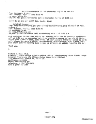 RE ccsp conference call on Wednesday July 13 at 130 p.m.
From: Hannegan, Bryan J.
Sent: Tuesday, July 12, 2005 6:50 PM
To: Moss, Richard H
Subject: RE: [ccsp] Conference call on wednesday July 13 at 1:30 p.m.
I will be on the call until 2pm, thanks. Bryan
     Original Message .....
From: ccsp-bounces@usgcrp.gov [mailto:ccsp-bounces@usgcrp.gov] on ~Behalf of Moss,
Richard H
Sent: Tuesday, July 12, 2005 3:48 PM
TO: ccsp@usgcrp.gov
Cc: ccsp_info@usgcrp.gov
subject: [ccsp] conference call on wednesday July 13 at 1:30 p.m.
with apologies for the late notice, Dr. Mahoney would like to convene a conference
call at 1:30 p.m. on wednesday July 13 to provide an up~ate on the July 15 letter.
Please dial 1-800-516-9896, code 888503. If your Agency s Principal cannot be on the
call, please designate a senior representative to participate. Also, please check
your email tomorrow morning just in case we circulate an update regarding the call.
Thank you.
R;

Richard H. Moss, Ph.D.
Director, Climate Change Science Program office (Incorporating the us Global change
Research Program and the climate change Research Initiative)
1717 Pennsylvania Avenue NW, Suite 250
washington, DC 20006
Email: rmoss@usgcrp.gov
Telephone: 1 (202) 419-3476
Fax: 1 (202) 223-3065




                                       Page 1



                                                                                CEQ 007289
 