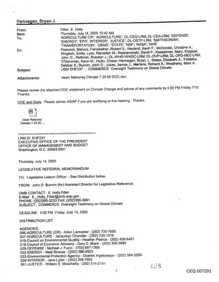 Hanne~lan, Br~an J.                                                                                                 -
From:                      Fitter, E. Holly
Sent:                      Thursday, July 14, 2005 10:42 AM
To:                        ’AGRICULTURE-CR’; ’AGRICULTURE’; DL-CEQ-LRM; DL-CEA-LRM; ’DEFENSE’;
                           ’ENERGY’; ’EPA’; ’INTERIOR’; ’JUSTICE’; DL-OSTP-LRM; ’SMITHSONIAN’;
                           ’TRANSPORTATION’; ’USAID’; ’STATE’; ’NSF’; ’NASA’; ’HHS’
Cc:                        Peacock, Marcus; Fairweather, Robert S.; Neyland0 Kevin F.; McDonald, Christine A.;
                           Woglom, Emily; Lyon, Randolph M.; Radzanowski, David P.; Kesselman, Marc; Knepper,
                           John G.; Rettman, Rosalyn J.; DL-WHO-WHGC-LRM; DL-OVP-LRM; DL-OPD-NEC-LRM;
                           O’Donovan, Kevin M.; Hutto, Chase; Hannegan, Bryan J.; Stolpe, Elizabeth A.; Fiddelke,
                           Debbie S.; Burnim, John D.; Jukes, James J.; Mertens, Richard A.; Weatherly, Mark A.
Subject:                    LRM EHF237 - - COMMERCE Oversight Testimony on Global Climate

Attachments:                clean Mahoney Climate 7.20.05 DOC.doc


Please review the attached DOC statement on Climate Change and advise of any comments by 4:00 PM Friday 7/15.
Thanks.
DOE and State: Please advise ASAP if you are testifying at this hearing. Thanks.



   clean Mahoney
  Climate 7.20,05 ...



LRM ID: EHF237
EXECUTIVE OFFICE OF THE PRESIDENT
OFFICE OF MANAGEMENT AND BUDGET
Washington, D.C. 20503-0001


Thursday, July 14, 2005

 LEGISLATIVE REFERRAL MEMORANDUM

 TO: Legislative Liaison Officer - See Distribution below
 FROM: John D. Burnim (for) Assistant Director for Legislative Reference

 OMB CONTACT: E. Holly Fitter
 E-Mail: E._Holly_Fitter@omb.eop .gov
 PHONE: (202)395-3233 FAX: (202)395-5691
 SUBJECT: COMMERCE Oversight Testimony on Global Climate

 DEADLINE: 4:00 PM Friday, July 15, 2005

 DISTRIBUTION LIST

 AGENCIES:
 006-AGRICULTURE (CR) - Aden Lancaster - (202) 720-7095
 007-AGRICULTURE - Jacquelyn Chandler - (202) 720-1516
 019-Council on Environmental Quality’- Heather Pearce - (202) 456-6461
 018-Council of Economic Advisers - Gary D. Blank - (202) 395-5084
 029-DEFENSE - Michael J. Fucci - (703) 697-1305
 032-ENERGY - Neal Strauss - (202) 586-9523
 033oEnvironmental Protection Agency - Charles Ingebretson - (202) 564-5200
 059-INTERIOR - Jane Lyder - (202) 208-7693
 061-JUSTICE -William E. Moschella- (202) 514-2141                                 I" "

                                                                                                        CEQ 007293
 