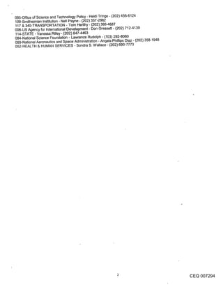 095-Office of Science and Technology Policy - Heidi Tringe - (202) 456-6124
109-Smithsonian Institution - Nell Payne o (202) 357-2962
117 & 340-TRANSPORTATION - Tom Herlihy - (202) 366-4687
008-US Agency for International Development - Don Gressett - (202) 712-4139
114-STATE - Vanessa Rilley - (202) 647-4463
084-National Science Foundation - Lawrence Rudolph - (703) 292-8060
069-National Aeronautics and Space Administration - Angela Phillips Diaz- (202) 358-1948
052-HEALTH & HUMAN SERVICES - Sondra S. Wallace - (202) 690-7773




                                                                                           CEQ 007294
 