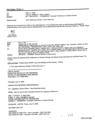 ,Hanne~lan, Bn/an J.                                                                                                                         -
To:                                Fitter, E. Holly
Cc:                                Pearce, Heather S.; Olsen, Kathie L.
Subject:                           RE: LRM EHF237 - - COMMERCE Oversight Testimony on Global Climate

Attachments:                        clean Mahoney Climate 7-20 bh edits.doc


Attached are comments from CEQ on the draft testimony. I’m providing them early so that the issue with respect to
characterization of the recent science developments can be discussed during the day tomorrow if need be. Thanks, Bryan



  clean Mahoney
 Climate 7-20 bh ...



From;                  Fitter, E. Holly
Sent:                  Thursday, July 14, 2005 10:42 AM
To:                    ’AGI~CULTURE-CR’; ’AGRICULTURE’; DL-CEQ-LRM; DL-CEA-LRM; ’DEFENSE’; ’ENERGY’; ’EPA’; ’INTER[OR’; ’JUb-I-[CE’; DL-OS-rP-
                        LRM; ’sMrrHSON~u~N’; ~[RANSPORTAT[ON’; ’USA[D’; ’STATE’; ’NSF; ’NASA’; ’HHS’
 Cc:                    Peacock, Marcus; FainNeather, Robert S.; Neyland, Kevin F.; McDonald, Christine A.; Woglom, Emily; Lyon, Randolph M.;
                        Radzanowski, David P.; Kesselman, Marc; Knepper, John G.; Rettman, Rosalyn J.; DL-WHO-WHGC-LRM; DL-OVP-LRM; DL-OPD-
                        NEC-LRM; O’Donovan, Kevin M.; Hutto, Chase; Hannegan, Bryan 1.; Stolpe, Elizabeth A.; Fiddelke, Debbie S.; Bumim, John D.;
                        Jukes, James .1.; Mertens, Richard A.; Weathedy, Mark A.
 Subject:               LRM EHF237 - - COMMERCE Overslght Testimony on Global Climate

 Please review the attached DOC statement on Climate Change and advise of any comments by 4:00 PM Friday 7115.
 Thanks.
 DOE and State: Please advise ASAP if you are testifying at this hearing. Thanks.
    << File: clean Mahoney Climate 7.20.05 DOC.doc >>


 LRM ID: EHF237
 EXECUTIVE OFFICE OF THE PRESIDENT
 OFFICE OF MANAGEMENT AND BUDGET
 Washington, D.C. 20503-0001


 Thursday, July 14, 2005
  LEGISLATIVE REFERRAL MEMORANDUM
  TO: Legislative Liaison Officer - See Distribution below

  FROM: John D. Burnim (for) Assistant Director for Legislative Reference

  OME" G.~NTACT: E. Holly Fitter
  E-Mail: E. Holly_Fitter@omb.eop.gov
  PHONE: (~02)395-3233 FAX: (202)395-5691
  SUBJECT: COMMERCE Oversight Testimony on Global Climate

  DEADLINE: 4:00 PM Friday, July 15,.2005

   DISTRIBUTION LIST

   AGENCIES:
   006-AGRICULTURE (CR) - Aden Lancaster - (202) 720-7095
   007-AGRICULTURE - Jacquelyn Chandler - (202) 720-1516

                                                                                                                                   CEQ 007296
 