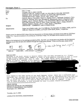 Hanne an, B an J.

From:                        Fitter, E. Holly
Sent:                        Thursday, July 14, 2005 12:30 PM
To:                          ’AGRICULTURE-CR’; ’AGRICULTURE’; DL-CEQ-LRM; DL-CEA-LRM; ’DEFENSE’;
                             ’ENERGY’; ’EPA’; ’INTERIOR’; ’JUSTICE’; DL-OSTP-LRM; ’SMITHSONIAN’;
                             ’TRANSPORTATION’; ’USAID’; ’STATE’; ’NSF’; ’NASA’; ’HHS’
                             Peacock, Marcus; Fairweather, Robert S.; Neyland, Kevin F.; McDonald, Christine A.; Petro,
                             Andrea M.; Kaminski, Amy; Lyon, Randolph M.; Radzanowski, David P.; Kesselman, Marc;
                             Knepper, John G.; Rettman, Rosalyn J.; DL-WHO-WHGC-LRM; DL-OVP-LRM; DL-OPD-
                             NEC-LRM; O’Donovan, Kevin M.; Hutto, Chase; Hannegan, Bryan J.; Stolpe, Elizabeth A.;
                             Fiddelke, Debbie S.; Burnim, John D.; Jukes, James J.; Kelly Brown
Subject:                      LRM EHF239 - - COMMERCE Letter on Global Climate

Attachments:                  Follow Up to DeMint Letter July 14 to OMB.doc; The Honorable Jim DeMint_VADM_July15 to
                              OMB.doc; Response to De-Mint_Jun16.pdf; CCSP-SGCR_Roster_I 1July05.doc


Please review the attached DOC letters (first two documents) on Climate change, and advise of any edits by 12:00 Noon
Friday 7/15. If you do not advise to the contrary by 12:00 Noon Friday 7/15, the letters will be cleared as submitted.
Thanks.
Below is the background on the package provided by DOC. Per DOC, you should all be very familiar with the clearance
package as you have all seen and cleared it through the CCSPreview process. If this is not the case, please advise
ASAP.



:ollow Up to DeMintThe Honorable Jim Response to
     Letter_]ul... DeMint_VADM_... )eMint_Junl6.pdf (,


Note from DOC
Attached is the draft letter to Senator DeMint that has been reviewed by U.S. Climate
Change Science Program (CCSP) members in order to help expedite clearance so that it could
be delivered by COB Friday, July 15, 2005. The longer letter (first attachement) to
DeMint is from Dr. Mahoney in his capacity a~                       of Commerce for
and Atmosphere and as Director of the CCSP.




 With regard to the CCSP review of the draft Mahoney letter, there was a conference call
 yesterday that included the principals from CCSP, as well as representatives from OSTP and
 CEQ. I am advised that A~ndrea Petro and Amy Kaminski of OMB were missing from the call,
 but the draft was e-ma~]e~ to them so that they woul@ be able to respond. A copy of a
 list of those principles is also attached for your r~crence (fourth attachment).

 LRM ID: EHF239
 EXECUTIVE OFFICE OF THE PRESIDENT
 OFFICE OF MANAGEMENT AND BUDGET
 Washington, D.C. 20503-0001


 Thursday, July14,2005

 LEGISLATIVE REFERRAL MEMORANDUM

                                                                                                            CEQ 007299
 
