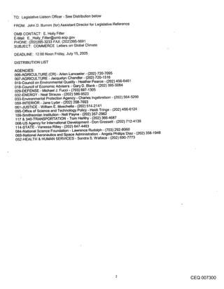 TO: Legislative Liaison Officer - See Distribution below
FROM: John D. Burnim (for) Assistant Director for Legislative Reference

OMB CONTACT: E. Holly Fitter
E-Mail: E._Holly_Fitter@omb.eop.gov
PHONE: (202)395-3233 FAX: (202)395-5691
SUBJECT: COMMERCE Letters on Global Climate

DEADLINE: 12:00 Noon Friday, July 15, 2005

DISTRIBUTION LIST

AGENCIES:
006-AGRICULTURE (CR) - Aden Lancaster - (202) 720-7095
007-AGRICULTURE - Jacquelyn Chandler- (202) 720-1516
019-Council on Environmental Quality - Heather Pearce - (202) 456-6461
018-Council of Economic Advisers - Gary D. Blank - (202) 395-5084
029-DEFENSE - Michael J. Fucci - (703) 697-1305
032-ENERGY - Neal Strauss - (202) 586-9523
033-Environmental Protection Agency - Charles Ingebretson - (202) 564-5200
059-INTERIOR - Jane Lyder - (202) 208-7693
061-JUSTICE - William E. Moschella - (202) 514-2141
095oOffice of Science and Technology Policy - Heidi Tringe - (202) 456-6124
109-Smithsonian Institution - Nell Payne - (202) 357-2962
117 & 340-TRANSPORTATION - Tom Herlihy - (202) 366-4687
008-US Agency for International Development - Don Gressett - (202) 712-4139
114-STATE -Vanessa Rilley- (202) 647-4463
084-National Science Foundation - Lawrence Rudolph - (703) 292-8060
069-National Aeronautics and Space Administration - Angela Phillips Diaz - (202) 358-1948
052-HEALTH & HUMAN SERVICES - Sondra S. Wallace - (202) 690-7773




                                                                                            CEQ 007300
 