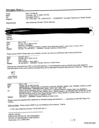 Hanne~lan, B~an J.                                                                             ~
From:                              Petro, Andrea M.
Sent:                              Thursday, July 14, 2005 7:44 PM
To:                                Hannegan, Bryan J.
                                   FW: CEQ edits - FW: LRM EHF237 - - COMMERCE Oversight Testimony on Global Climate
Subject:

Attachments:                        clean Mahoney Climate 7-20 bh edits.doc


Brian-



Thanks.
Andrea
395-5871
From:               Fitter, E. Holly
Sent:               Thursday, July 14, 2005 4:30 PM
To,"                Kelly Brown; ’COMMERCE’
                    Neyland, Kevin F.; McDonald, Chnsbne A.; Woglom, Emily; Radzanowskb David P.; Jukes, James .1.; Burnim, 3ohn D.
Subject:            CEQ edits - FW: LRM EHF237 - - COMHERCE Oversight Testimony on Global Climate


 Please adv=se ASAP if these edits are a problem so that I can set up a conference call to discuss tomorrow

 From:                  Hannegan, Bryan J.
 Sent:                  Thursday, July 14, 2005 4:25 PM
 To:                    Fitter, E. Holly
 Cc:                    Pearce, Heather S.; Olsen, Kathie L.
 Subject:               RE: LRM EHF237 - - COMMERCE Overs=ght Testimony on Global Climate

 Attached are comments from CEQ on the draft testimony, l’m providing them early so that the issue with respect to
 characterization of the recent science developments can be discussed during the day tomorrow if need be. Thanks, Bryan



   clean Mahoney
  Climate 7-20 bh o..



 From:                   Fitter, E. Holly
 Sent:                   Thursday, July 14, 2005 10:42 AM
 To:                     ’AGRICULTURE-CR’; ’AGRICULTURE’; DL-CEQ-LRM; DL-CEA-LRM; ’DEFENSE’; ’ENERGY’; ’EPA’; ’INTERIOR’; ’JUSTICE’; DL-OSTP-
                          LRM; ’SMITHSONIAN’; ’TRANSPORTATION’; ’USAID’; ’STATE’; ’NSF’; ’NASA’; ’HHS’
                         Peacock, Marcus; Fairweather, Robert S.; Neyland, Kevin F.; McDonald, Christine A.; Woglom, Emily; Lyon, Randolph M.;
                         Radzanowski, David P.; Kesselman, Marc; Knepper, .lohn G.; Rettrnan, Rosalyn J.; DL-WHO-WHGC-LRM; DL~OVP-LRM; DL-OPD-
                         NEC-LRM; O’Donovan, Kevin M.; Hutto, Chase; Hannegan, Bryan J.; Stolpe, Elizabeth A.; Fiddelke, Debbie S.; Bumim, John D.;
                         Jukes, James J.; Mertens, Richard A.; Weathedy, Mark A.
  Subject:               LRM EHF237 - - COMMERCE Oversight Testimony on Global Climate

  Please review the attached DOC statement on Climate Change and advise of ~,., .~omments by 4:00 PM Friday 7/15.
  Thanks.
  DOE and State: Please advise ASAP if you are testifying at this hearing. Thanks.

     << File: clean Mahoney Climate 7.20.05 DOC.doc >>


   LRM ID: EHF2.37
   EXECUTIVE OFFICE OF THE PRESIDENT
   OFFICE OF MANAGEMENT AND BUDGET
   Washington, D.C. 20503-0001
                                                                                                                                       CEQ 007302
 