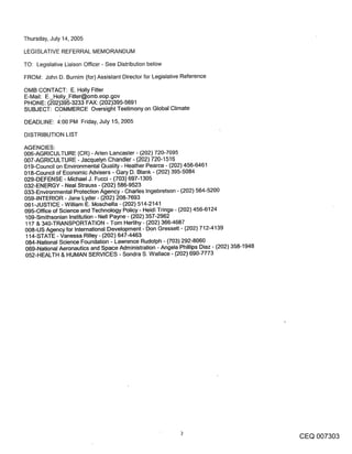 Thursday, July 14, 2005

LEGISLATIVE REFERRAL MEMORANDUM

TO: Legislative Liaison Officer - See Distribution below

FROM: John D. Burnim (for) Assistant Director for Legislative Reference

OMB CONTACT: E. Holly Fitter
E-Mail: E._Holly_Fitter@omb.eop.gov
PHONE: (202)395-3233 FAX: (202)395-5691
SUBJECT: COMMERCE Oversight Testimony on Global Climate

DEADLINE: 4:00 PM Friday, July 15, 2005

DISTRIBUTION LIST

AGENCIES:
006-AGRICULTURE (CR) - Aden Lancaster - (202) 720-7095
007-AGRICULTURE - Jacquelyn Chandler - (202) 720-1516
019-Council on Environmental Quality - Heather Pearce - (202) 456-6461
018-Council of Economic Advisers - Gary D. Blank - (202) 395-5084
029-DEFENSE - Michael J. Fucci - (703) 697-1305
032-ENERGY - Neal Strauss - (202) 586-9523
033-Environmental Protection Agency - Charles Ingebretson - (202) 564-5200
059-INTERIOR - Jane Lyder - (202) 208-7693
061-JUSTICE - William E. Moschella - (202) 514-2141
095-Office of Science and Technology Policy - Heidi Tringe - (202) 456-6124
109-Smithsonian Institution - Nell Payne - (202) 357-2962
117 & 340-TRANSPORTATION - Tom Herlihy- (202) 366-4687
008-US Agency for International Development - Don Gressett - (202) 712-4139
114-STATE - Vanessa Rilley - (202) 647-4463
084-National Science Foundation - Lawrence Rudolph - (703) 292-8060
069-National Aeronautics and Space Administration - Angela Phillips Diaz - (202) 358-1948
052-HEALTH & HUMAN SERVICES - Sondra S. Wallace - (202) 690-7773




                                                                                            CEQ 007303
 