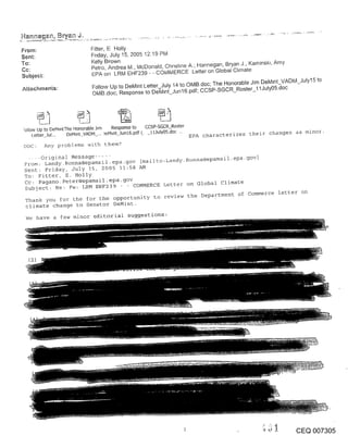 From:                         Fitter, F Holly
Sent:                         Friday, July 15, 2005 12:19 Pivl
To:                           Kelly Brown
                              Petro, Andrea M., McDonald, Christine A.; Hannegan, Bryan J., Kaminsk~, Amy
Subject:                      EPA on LRM EHF239 - - CQivlMERCE Letter on Global Chmate
                              Follow Up to DeMint Letter July 14 to OMB.doc; The Honorable Jim DeMmt_VADM_July15 to
Attachments:
                              OMB.doc; Response to DeTvhnt_Jun 16.pdf; CCSP-SGCR_Roster_I 1July05.doc




:ollow Up to DeM~ntThe Honorable J~m Response to CCSP-SGCR_Roster
     Lel:ter_Jul... DeMmt_VADM_... )eM~nt_Jun16.pdf (. _!1July05.doc ..
                                                                          EPA characterizes their changes as minor.

DOC:       Any problems with them?

  -- -origina! Message .....         [mailto:Landy.Ronna@epamail-epa’gOv]
 From: Landy. Ronna@epamail.epa.gov
 Sent: Friday, July IS, 2005 11:58 AM
 To: Fitter, E. Holly
 Cc: Pagano. Peter@epamail.epa-gov COMMERCE Letter on Global climate
 Subject: Re: Fw: LRM EHF239
                                                                                                     letter on
                                                              review the Depa[tment of Commerce
 Thank you for the for the opportunity to
 climate change to Senator DeMint.

 We have a few minor editorial suggestions:




  (2)




                                                                                                            CEQ 007305
 