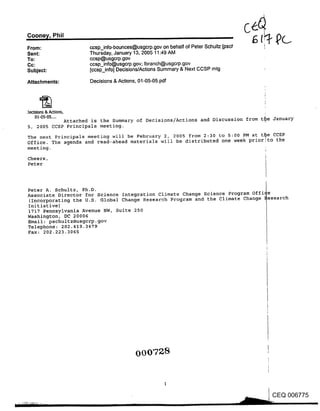 Coone~/, Phil
From:                   ccsp_info-bounces@usgcrp.gov on behalf of Peter Schultz Loscl
Sent:                   Thursday, January 13, 2005 11:49 AM
To:                     ccsp@usgcrp.gov
Cc:                     ccsp_info@usgcrp .gov; Ibranch@usgcrp.gov
Subject:                [ccsp_info] Decisions/Actions Summary & Next CCSP mtg

Attachments:            Decisions & Actions, 01-05-05.pdf




:)eclslons & Actions,
     01-05-05 ....
            Attached is the Summary of Decisions/Actions and Discussion from t~e January
5, 2005 CCSP Principals meeting.

The next Principals meeting will be February 2, 2005 from 2:30 to 5:00 PM at t~e CCSP
Office. The agenda and read-ahead materials wil! be distributed one week prior~to the
meeting.

Cheers,
Peter



Peter A. Schultz, Ph.D.                                                        |
Associate Director for Science Integration Climate Change Science Program office
(Incorporating the U.S. Global Change Research Program and the Climate Change ~esearch
Initiative)
1717 Pennsylvania Avenue NW, Suite 250
Washington, DC 20006
Email: pschultz@usgc~p.gov
Telephone: 202.419.3479
Fax: 202.223.3065




                                           000728


                                                                                        CEQ 006775
 
