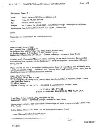 LRM EHF237 - - COMMERCE Oversight Testimony on Global Climate                                 .Page 1 of 2



 Hannegan, Bryan J. ¯

 From:         Watson. Harlan L (OES) [WatsonHL@state.gov]
 Sent:         Friday,. July 1 5, 2005 2:04 PM
 To:           Hobgood. Teresa D (OES)
 Subject:      RE: H Tasking: FW: LRM EHF237 - - COMMERCE Oversight Testimony on Global Climate
 Attachments: clean Mahoney Climate 7 20 05 DOC (2) (HW Comments).doc

Teresa,

Attached me my comments on the Mahoney testimony.

Harlan

From: Hobgood, Teresa D (OES)
Sent: Thursday, July 14, 2005 2:58 PM
To: Reifsnyder, Dan A (OES); Talley, Trigg (OES); Watson, Harlan L (OES)
Cc: Turekian, Vaughan C; Biniaz, Susan N; Maki, Christina E (OES)
Subject: FW: H Tasking: FW: LRM EHF237 - - COMMERCE Oversight Testimony on Global Climate

Attached is A/S (Commerce) Mahoney’s written testimony for the Senate Commerce Subcommittee
climate change hearing next week, for State’s review. OMB has requested comments by 4:00 pm on
Friday, July 141

 Please note that we need to advise OMB quickly whether State will be testifying next Wednesday along
 with Commerce and Energy. I understand from Chairman Vitter’s staff member, Garrett Graves, that we
 should be receiving a written invitation this afternoon.

 From: Rilley, Vanessa H(H)
 Sent: Thursday, July 14, 2005 2:23 PM
 To: H_Tasking-OES; H_Tasking-EB; H_Tasking-L; Lang, Alan ; Davis, William K; Macmanus, Joseph E; Reddy,
 John A; Pflaumer, Walter N
 Cc: Petrihos, Peter N.
 Subject: H Tasking: FW: LRM EHF237 - - COMMERCE Oversight Testimony on Global Climate

                                       DUE JULY 15TH BY 4:00
                                   E-MAIL COMMENTS TO H-EX-LRU AND ALAN L~NG


 From: Fitter, E. Holly [mailto:E._Holly_Fitter@omb.eop.gov]
 Subject= LRM EHF237 - - COMMERCE Oversight Testimony on Global Climate

  Please review the attached DOC statement on Climate Change and advise of any comments by 4:00 PM Friday
  7/15. Thanks.

  DOE and State: Please advise ASAP if you are testifying at this hearing. Thanks.

   <<clean Mahoney Climate 7.20.05 DOC.doc>>



                                                                                                  CEQ 007307

   7/15/2005
 