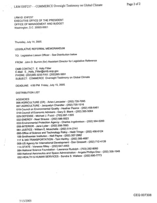 LRM EHF237- - COMMERCE Oversight Testimony on Global Climate                                  Page 2 of 2


LRM ID: EHF237
EXECUTIVE OFFICE OF THE PRESIDENT
OFFICE OF MANAGEMENT AND BUDGET
Washington, D.C. 20503-0001




Thursday, July 14, 2005

LEGISLATIVE REFERRAL MEMORANDUM

TO: Legislative Liaison Officer - See Distribution below

FROM: John D. Burnim (for) Assistant Director for Legislative Reference

OMB CONTACT: E. Holly Fitter
E-Mail: E._Holly_Fitter@omb.eop.gov
PHONE: (202)395-3233 FAX: (202)395-5691
SUBJECT: COMMERCE Oversight Testimony on Global Climate

 DEADLINE: 4:00 PM Friday, July 15, 2005

 DISTRIBUTION LIST

 AGENCIES:
 006-AGRICULTURE (CR) - Aden Lancaster - (,202) 720-7095
 007-AGRICULTURE - Jacquelyn Chandler- (202) 720-1516
 019-Council on Environmental Quality - Heather Pearce - (202) 456-6461
 018-Council of Economic-Advisers - Gary D. Blank - (202) 395-5084
 029-DEFENSE - Michael J. Fucci - (703) 697-1305
 032-ENERGY - Neal Strauss - (202) 586-9523
 033-Environmental Protection Agency - Charles Ingebretson - (202) 564-5200
 059-INTERIOR - Jane Lyder - (202) 208-7693
 061-JUSTICE -William E. Moschella - (202) 514-2141
 095-Office of Science and Technology Policy - Heidi Tringe - (202) 456-6124
  109-Smithsonian Institution - Nell Payne - (202) 357-2962
  117 & 340-TRANSPORTATION -Tom Herlihy - (202) 366-4687
  008-US Agency for International Development - Don Gressett - (202) 712-4139
  114-STATE - Vanes~a Rilley - (202) 647-4463
  084-National Science Foundation - Lawrence Rudolph - (703) 292-8060
  069-National Aeronautics and Space Administration - Angela Phillips Diaz - (202) 358-1948
  052-HEALTH & HUMAN SERVICES - Sondra S. Wallace - (202) 690-7773




                                                                                                 CEQ 007308
   7/l 5/2005
 