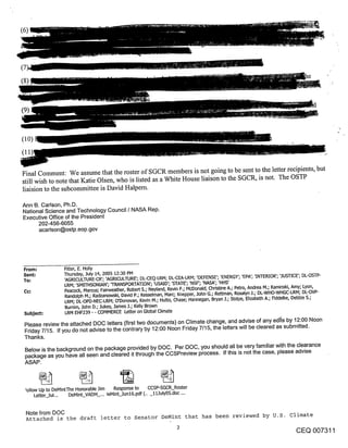 (6)




(9)


(lo)



Final Comment: We assume that the roster of SGCR members is not going to be sent to the letter recipients, but
still wish to note that Katie Olsen, who is listed as a White House liaison to the SGCR, is not. The OSTP
liaision to the subcommittee is David Halpem.

Ann B. Carlson, Ph.D.
National Science and Technology Council / NASA Rep.
Executive Office of the President
      202-456-6055
      acarlson@ostp.eop.gov




 From:                 Fitter, E. Holly
 Sent:                 Thursday, July 14, 2005 12:30 PM
 To:                   ’AGRICULTURE-CR’; ’AGRICULTURE’; DL-CEQ-LRM; DL-CEA-LRM; ’DEFENSE’; ’ENERGY’; ’EPA’; ’INTERIOR’; ’JUSTICE’; DL-OSTP-
                       LRM; ’SMITHSONIAN’; ’TRANSPORTATION’; ’USAID’; ’STATE’; ’NSF’; ’NASA’; ’HHS’
 Cc:                   Peacock, Marcus; Fairweather, Robert S.; Neyland, Kevin F.; McDonald, Christine A.; Petro, Andrea M.; Kaminski, Amy; Lyon,
                       Randolph M.; Radzanowski, David P.; Kesselman, Marc; Knepper, John G.; Rettman, Rosalyn J.; DL-WHO-WHGC-LRM; DL-OVP-
                       LRM; DL-OPD-NEC-LRM; O’Donovan, Kevin M.; Hutto, Chase; Hannegan, Bryan .14 Stolpe, Elizabeth A.; Fiddelke, Debbie S.;
                       Burnim, John D.; Jukes, James .1.; Kelly Brown
 Subject:              LRM EHF239 - - COMMERCE Letter on Global Climate
 Please review the attached DOC letters (first two documents) on Climate change, and advise of any edi’is by 12:00 Noon
 Friday 7/15. If you do not advise to the contrary by 12:00 Noon Friday 7/15, the letters will be cleared as submitted.
 Thanks.
 Below is the background on the package provided by DOC. Per DOC, you should all be very familiar with the clearance
 package as you have all seen and cleared it through the CCSPreview process. If this is not the case, please advise
 ASAP.


 :ollow Up to DeMintThe Honorable Jim Response to CCSP-SGCR_Roster
       Letter_Jul.,.   DeMint_VADM_... )eMint_Jun16.pdf (.. _11July05.doc ,..


  Note from DOC
  Attached is the draft letter to Senator DeMint that has been reviewed by O.S. climate

                                                                                                                                  CEQ 007311
 