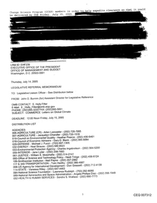 Change Science program (CCSP) members in order
be delivered    COB Friday, July 15, 2005.




LRM ID: EHF239
EXECUTIVE OFFICE OF THE PRESIDENT
OFFICE OF MANAGEMENT AND BUDGET
Washington, D,C. 20503-0001


Thursday, July 14, 2005

LEGISLATIVE REFERRAL MEMORANDUM
TO: Legislative Liaison Officer - See Distribution below
 FROM: John D. Burnim (for) Assistant Director for Legislative Reference

 OMB CONTACT: E. Holly Fitter
 E-Mail: E. Holly_Fitter@omb.eop.gov
 PHONE: (~02)395-3233 FAX: (202)395-5691
 SUBJECT: COMMERCE Letters on Global Climate
 DEADLINE: 12:00 Noon Friday, July 15, 2005

 DISTRIBUTION LIST

 AGENCIES:
 006-AGRICULTURE (CR) - Aden Lancaster - (202) 720-7095
 007-AGRICULTURE - Jacquelyn Chandler - (202) 720-1516
 019-Council on Environmental Quality- Heather Pearce - (202) 456-6461
 018-Council of Economic Advisers - Gary D. Blank - (202) 395-5084
 029-DEFENSE - Michael J. Fucci - (703) 697-1305
 032-ENERGY - Neal Strauss - (202) 586-9523
 033-Environmental Protection Agency - Charles Ingebretson - (202) 564-5200
 059-INTERIOR - Jane Lyder - (202) 208-7693
 061-JUSTICE -William E. Moschella - (202) 514-2141
  095-Office of Science and Technology Policy - Heidi Tringe - (202) 456-6124
  109-Smithsonian Institution - Nell Payne - (202) 357-2962
  117 & 340-TRANSPORTATION - Tom Herlihy - (202) 366-4687
  008-US Agency for International Development- Don Gressett- (202) 712-4139
  114-STATE -Vanessa Rilley- (202) 6474463
  084-National Science Foundation - Lawrence Rudolph - (703) 292-8060
  069-National Aeronautics and Space Administration - Angela Phillips Diaz - (202) 358-1948
  052-HEALTH & HUMAN SERVICES - Sondra S. Wallace - (202) 690-7773




                                                                                              CEQ 007312
 