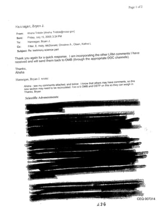 Page 1 of 2




 From:     Ahsha Tribble [Ahsha Tnbble@noaa gov]
 Sent:      Friday, July 15, 2005 3:24 PM
 To:        Hannegan, Bryan J.
            Fitter, E. Holly; McDonald, Christine A, Olsen, Kathle L
 Subject: Re: testimony science part

Thank you again for a quick response. I am incorporating the other LRIVi comments I have
received and will send them back to OMB (through the appropriate DOC channels).


Thanks,
Ahsha
Hannegan, Bryan J. wrote:
         Ahsha - see my comments attached, and below I know that others may have comments, so th~s
         new secbon may need to be recirculated- I’ve cc’d oMB and OSTP on this so they can weigh in
         Thanks, Bryan

          Scientific Advaucements:




                                                                                                       CEQ 007314
 