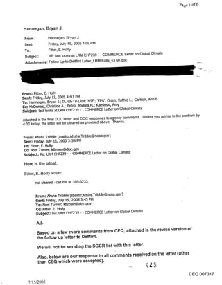Hannegan, Bryan J.

 From:          Hannegan, Bryan J.
 Sent:           Friday, July 15, 2005 4:09 PM
 To:             Fitter, E. Holly
 Subject:      RE: last looks at LRM EHF239 - - COMMERCE Letter on Global Climate
 Attachments: Follow Up to DeMint Letter_LRM Edits_v3 bh.doc




From: Fitter, E. Holly
Sent: Friday, July 15, 2005 4:03 PM
To-" Hannegan, Bryan J.; DL-OSTP-LRM; ’NSF’; ’EPA’; Olsen, Kathie L.; Carlson, Ann B.
Cc: McDonald, Christine A.; Petro, Andrea M.; Kaminski, Amy
Subject: last looks at LRM EHF239 - - COMMERCE Letter on Global Climate

Attached is the final DOC letter and DOG responses to agency comments. Unless you advise to the contrary by
4:30 today, the letter will be cleared as provided above. Thanks.


From: Ahsha Tribble [mailto:Ahsha.Tribble@noaa.gov]
Sent: Friday, July 15, 2005 3:58 PM
To: Fitter, E. Holly
Cc-" Noel Turner; kBrown@doc.gov
Subject: Re: LRM EHF239 - - COMMERCE Letter on Global Climate

 Here is the latest.

 Fitter, E. Holly wrote:

         not cleared - call me at 395-3233.


         From: Ahsha Tribble [_mailto:A ha.Trib~]
         Sent: Friday, July 15, 2005 3:45 PM
         To: Noel Turner; kBrow~n_~o~v
         Cc: Fitter, E. Holly
         Subject: Re: LRM EHF239 - - COMMERCE Letter on Global Climate

         All-

         Based on a few more comments from CEQ, attached is the revise version of
         the follow up letter to DeMint.

          We will not be sending the SGCR list with this letter.

          Also, below are our response to all comments received on the letter (other
          than CEQ which were accepted).


                                                                                                    CEQ 007317
   7/15/2005
 