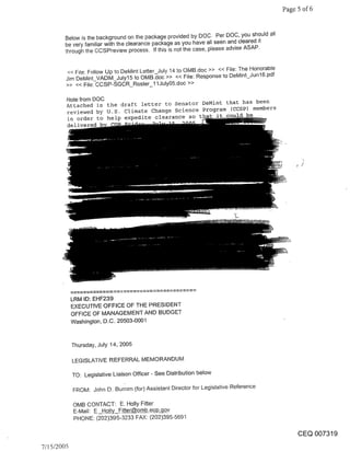 Page 5 of 6


        Below is the background on the package provided by DOC. Per DOC, you should all
        be very familiar with the clearance package as you have all seen and cleared it
        through the CCSPreview process. If this is not the case, please advise ASAP.


         << F~le: Follow Up to DeMint Letter July 14 to OMB.doc >> << File: The Honorable
        Jim DeMint_VADM_July15 to OMB.~oc >> << File: Response to DeMint_Jun16.pdf
        >> << File: CCSP-SGCR_Roster_11July05.doc >>

        Notefrom DOC
        Attached is the draft letter to Senator DeMint that has been
        reviewed by U.S. Climate Change Science Program (CCSP) members
        in order to help expedite clearance so               be
        delivered




            LRM ID: EHF239
            EXECUTIVE OFFICE OF THE PRESIDENT
            OFFICE OF MANAGEMENT AND BUDGET
            Washington, D.C. 20503-0001


            Thursday, July 14, 2005

            LEGISLATIVE REFERRAL MEMORANDUM

            TO: Legislative Liaison Officer- See Distribution below

            FROM: John D. Burnim (for) Assistant Director for Legislative Reference

            OMB CONTACT: E. Holly Fitter
            E-Mail: E Holly_F~o_p.~Av
            PHONE: (202)395-3233 FAX: (202)395-5691

                                                                                                 CEQ 007319
7/15/2005
 