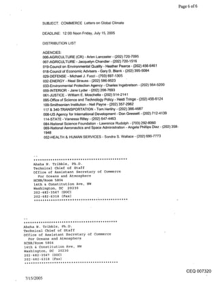 Page 6 of 6


            SUBJECT: COMMERCE Letters on Global Climate

            DEADLINE: 12:00 Noon Friday, July 15, 2005

            DISTRIBUTION LIST

            AGENCIES:
            006-AGRICULTURE (CR) - Arlen Lancaster - (202) 720-7095
            007-AGRICULTURE - Jacquelyn Chandler - (202) 720-1516
            019-Council on Environmental Quality - Heather Pearce - (202) 456-6461
            018-Council of Economic Advisers - Gary D. Blank - (202) 395-5084
            029-DEFENSE - Michael J. Fucci - (703) 697-1305
            032-ENERGY - Neal Strauss - (202) 586-9523
            033-Environmental Protection Agency - Charles Ingebretson - (202) 564-5200
            059-INTERIOR - Jane Lyder - (202) 208-7693
            061-JUSTICE - William E. Moschella - (202) 514-2141
            095-Office of Science and Technology Policy - Heidi Tringe - (202) 456-6124
            109-Smithsonian Institution - Nell Payne - (202) 357-2962
            117 & 340-TRANSPORTATION - Tom Herlihy - (202) 3664687
            008-US Agency for International Development - Don Gressett - (202) 712-4139
            114-STATE - Vanessa Rilley - (202) 647-4463
            084-National Science Foundation o Lawrence Rudolph - (703) 292-8060
            069-National Aeronautics and Space Administration - Angela Phillips Diaz - (202) 358-
             1948
             052-HEALTH & HUMAN SERVICES - Sondra S. Wallace - (202) 690-7773




    Ahsha N. Tribble, Ph.D.
    Technical chief of Staff
    Office of Assistant Secretary of Commerce
      For Oceans and Atmosphere
    HCHB/Room 5804
    14th & Constitution Ave, NW
    Washington, DC 20230
    202-482-3567 (DOC)
    202-482-6318 (Fax)




Ahsha N. Tribble, Ph.D.
Technical Chief of Staff
office of Assistant Secretary of Commerce
   For Oceans and Atmospher9
HCHB/Room 5804
14th & Constitution Ave, NW
Washington, DC 20230
202-482-3567 (DOC)
 202-482-6318 (Fax)


                                                                                                    CEQ 007320
7/15/2005
 